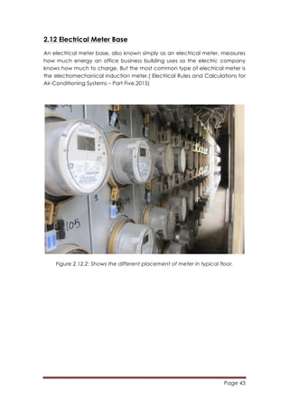 Page 43
	
  
2.12 Electrical Meter Base
An electrical meter base, also known simply as an electrical meter, measures
how much energy an office business building uses so the electric company
knows how much to charge. But the most common type of electrical meter is
the electromechanical induction meter.(	
  Electrical Rules and Calculations for
Air-Conditioning Systems – Part Five,2015)
Figure 2.12.2: Shows the different placement of meter in typical floor.
 