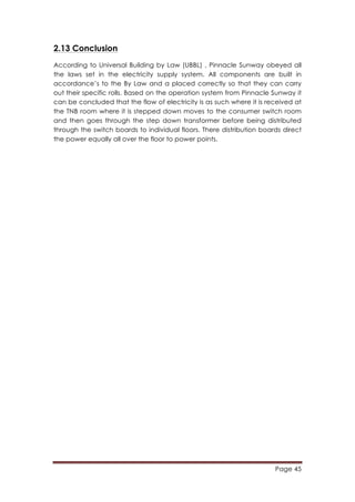 Page 45
	
  
2.13 Conclusion
According to Universal Building by Law (UBBL) , Pinnacle Sunway obeyed all
the laws set in the electricity supply system. All components are built in
accordance’s to the By Law and a placed correctly so that they can carry
out their specific rolls. Based on the operation system from Pinnacle Sunway it
can be concluded that the flow of electricity is as such where it is received at
the TNB room where it is stepped down moves to the consumer switch room
and then goes through the step down transformer before being distributed
through the switch boards to individual floors. There distribution boards direct
the power equally all over the floor to power points.
 