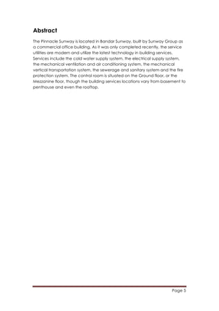 Page 5
	
  
Abstract
The Pinnacle Sunway is located in Bandar Sunway, built by Sunway Group as
a commercial office building. As it was only completed recently, the service
utilities are modern and utilize the latest technology in building services.
Services include the cold water supply system, the electrical supply system,
the mechanical ventilation and air conditioning system, the mechanical
vertical transportation system, the sewerage and sanitary system and the fire
protection system. The control room is situated on the Ground floor, or the
Mezzanine floor, though the building services locations vary from basement to
penthouse and even the rooftop.
 