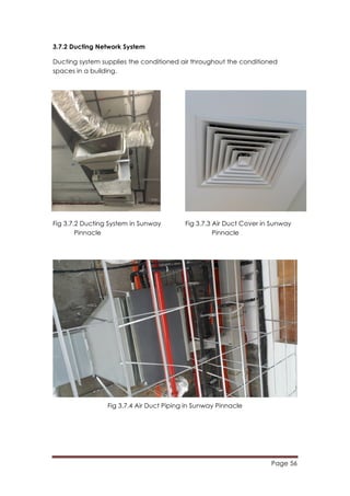 Page 56
	
  
3.7.2 Ducting Network System
Ducting system supplies the conditioned air throughout the conditioned
spaces in a building.
Fig 3.7.2 Ducting System in Sunway Fig 3.7.3 Air Duct Cover in Sunway
Pinnacle Pinnacle
Fig 3.7.4 Air Duct Piping in Sunway Pinnacle
 