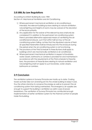 Page 57
	
  
3.8 UBBL By Law Regulations
According to Uniform Building By Laws 1984
Section 41: Mechanical Ventilation and Air Conditioning
1) Where permanent mechanical ventilation or air-conditioning is
intended, the relevant building by-laws relating to natural ventilation,
natural lighting and heights of rooms may be waived at the discretion
of the local authority.
2) Any application for the waiver of the relevant by-laws shall only be
considered if in addition to the permanent air conditioning system
there is provided alternative approved means of ventilating the air-
conditioned enclosure, such that within half-an-hour of the air-
conditioning system failing, not less that the stipulated volume of fresh
air specified hereinafter shall be introduced into the enclosure during
the period when the air conditioning system is not functioning.
3) The provisions of the Third Schedule to these By-laws shall apply to
buildings which are mechanically ventilated or air conditioned.
4) Where permanent mechanical ventilation in respect of lavatories,
water closets, bathrooms or corridors is provided for and maintained in
accordance with the requirements of the Third schedule to these By-
laws, the provisions of these By-laws relating to natural ventilation and
natural lighting shall not apply to such lavatories, water closets,
bathrooms or corridors.
3.9 Conclusion
The ventilation systems in Sunway Pinnacle are mostly up to date. Cooling
towers actively take turn and bring air into the whole building to keep it cool,
thus the others stand by to conserve the energy as well as to prevent the air
conditioning system from being overheated. The emergency air supplies are
enough to support the building’s ventilation as well in case of power
breakdown. The ventilation of Sunway Pinnacle has contributed enough
implementation of better ventilation system for the thermal comfort of people
inside the building.
 