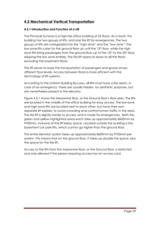Page 59
	
  
4.2 Mechanical Vertical Transportation
4.2.1 Introduction and Function of a Lift
The Pinnacle Sunway is a high-rise office building of 25 floors. As a result, this
building has two groups of lifts, and one fire lift for emergencies. The two
groups of lifts are categorized into the “high zone” and the “low zone”. The
low zone lifts cater for the ground floor up until the 13th floor, while the high
zone lifts bring passengers from the ground floor up to the 13th to the 25th floor,
skipping the low zone entirely. The fire lift opens its doors to all the floors,
excluding the basement floors.
The lift serves to ease the transportation of passengers and goods across
different floor levels. Access between floors is more efficient with the
technology of lift systems.
According to the Uniform Building By-Laws, all lifts must have a fire alarm, in
case of an emergency. There are usually hidden, for aesthetic purposes, but
are nevertheless present in the elevator.
Figure 4.2.1 shows the Mezzanine floor, or the Ground floor’s floor plan. The lifts
are located in the middle of the office building for easy access. The low-zone
and high-zone lifts are located next to each other, but have their own
separate lift lobbies, to avoid crowding and control human traffic in the area.
The fire lift is slightly harder to access, and is made for emergencies. Both the
green and yellow highlighted areas each take up approximately 8600mm by
9700mm, inclusive of the lift lobby space. Located outside the building is the
basement car park lifts, which cannot go higher than the ground floor.
The entire elevator system takes up approximately 8600mm by 9700mm per
system. This means that on the ground floor, it takes up double the space, plus
the space for the fire lift.
Access to the lifts from the mezzanine floor, or the Ground floor, is restricted
and only allowed if the person requiring access has an access card.
 