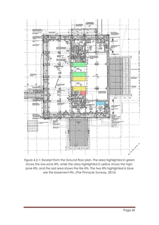 Page 60
	
  
Figure 4.2.1: Excerpt from the Ground floor plan. The area highlighted in green
shows the low-zone lifts, while the area highlighted in yellow shows the high-
zone lifts, and the red area shows the fire lifts. The two lifts highlighted in blue
are the basement lifts. (The Pinnacle Sunway, 2015)
 