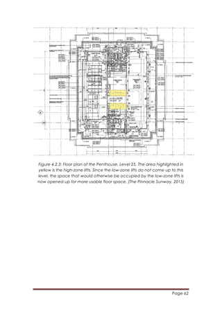 Page 62
	
  
Figure 4.2.3: Floor plan of the Penthouse, Level 25. The area highlighted in
yellow is the high-zone lifts. Since the low-zone lifts do not come up to this
level, the space that would otherwise be occupied by the low-zone lifts is
now opened up for more usable floor space. (The Pinnacle Sunway, 2015)
 