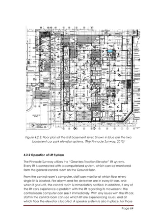 Page 64
	
  
Figure 4.2.5: Floor plan of the first basement level. Shown in blue are the two
basement car park elevator systems. (The Pinnacle Sunway, 2015)
4.2.2 Operation of Lift System
The Pinnacle Sunway utilizes the “Gear-less Traction Elevator” lift systems.
Every lift is connected with a computerized system, which can be monitored
form the general control room on the Ground floor.
From the control room’s computer, staff can monitor at which floor every
single lift is located. Fire alarms and fire detectors are in every lift car, and
when it goes off, the control room is immediately notified. In addition, if any of
the lift cars experience a problem with the lift regarding its movement, the
control room computer can see it immediately. With any issues with the lift car,
staff in the control room can see which lift are experiencing issues, and at
which floor the elevator is located. A speaker system is also in place, for those
 