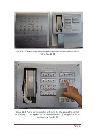 Page 66
	
  
Figure 4.2.7: Manual lift start-up and phone communication in the control
room. (Tee, 2015)
Figure 4.2.8: Phone communication system for the lift cars and the control
room. Every lift car is represented so the staff can quickly recognize which lift
car is calling. (Tee, 2015)
 