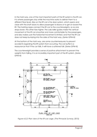Page 69
	
  
In the hoist way, one of the most important parts of the lift system is the lift car.
It is where passengers stay while the machine works to deliver them to a
different floor level. Also on the lift car is the door system, which opens and
close with the shaft doors to allow passengers to leave or to get on board the
lift. The hoisting ropes connect the lift car to the counterweights, so as one
drops lower, the other rises higher. The cab roller guides make the vertical
movement of the lift car smoother and more comfortable for the passengers,
and also makes sure the horizontal movement is limited, and that the lift car
does not keep bumping into the sides of the hoist way. (Series GPM-III)	
  
At the bottom of the hoist way, are some countermeasures to prevent
accidents regarding the lift system from occurring. The car buffer is a
reassurance that if the car falls, it will have a softened fall. (Series GPM-III)
The counterweight provides a sense of positive attachment to prevent the
weights from falling. It is an incredibly important part of the lift system. (Series
GPM-III)
Figure 4.3.2: Plan view of the lift car cage. (The Pinnacle Sunway, 2015)
 