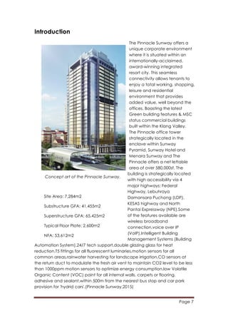 Page 7
	
  
Introduction
The Pinnacle Sunway offers a
unique corporate environment
where it is situated within an
internationally-acclaimed,
award-winning integrated
resort city. This seamless
connectivity allows tenants to
enjoy a total working, shopping,
leisure and residential
environment that provides
added value, well beyond the
offices. Boasting the latest
Green building features & MSC
status commercial buildings
built within the Klang Valley.
The Pinnacle office tower
strategically located in the
enclave within Sunway
Pyramid, Sunway Hotel and
Menara Sunway and The
Pinnacle offers a net lettable
area of over 580,000sf. The
building is strategically located
with high accessibility via 4
major highways: Federal
Highway, Lebuhraya
Damansara Puchong (LDP),
KESAS highway and North
Pantai Expressway (NPE).Some
of the features available are
wireless broadband
connection,voice over IP
(VoIP),Intelligent Building
Management Systems (Building
Automation System),24/7 tech support,double glazing glass for heat
reduction,T5 fittings for all fluorescent luminaries,motion sensors for all
common areas,rainwater harvesting for landscape irrigation,CO sensors at
the return duct to modulate the fresh air vent to maintain CO2 level to be less
than 1000ppm motion sensors to optimize energy consumption,low Volatile
Organic Content (VOC) paint for all internal walls, carpets or flooring,
adhesive and sealant,within 500m from the nearest bus stop and car park
provision for 'hydrid cars'.(Pinnacle Sunway,2015)
Concept art of the Pinnacle Sunway.
Site Area: 7,284m2
Substructure GFA: 41,455m2
Superstructure GFA: 65,425m2
Typical Floor Plate: 2,600m2
NFA: 53,612m2
 