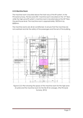 Page 71
	
  
4.3.2 Machine Room
The machine room is located above the hoist way of the lift system. In the
Pinnacle Sunway, the low-zone lifts’ machine room is located on the 15th floor,
while the high-zone lift system’s machine room is located above the 25th floor,
the penthouse level. The machine room is approximately 10070mm by
8200mm.
The machine rooms are all air-conditioned, to ensure that the machines do
not overheat and risk the safety of the passengers and the rest of the building.
Figure 4.3.5: Plan showing the space of the machine room for the high-zone
(in pink) and the machine room for the fire lift (in orange). (The Pinnacle
Sunway, 2015)
 