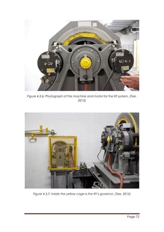 Page 72
	
  
Figure 4.3.6: Photograph of the machine and motor for the lift system. (Tee,
2015)
Figure 4.3.7: Inside the yellow cage is the lift’s governor. (Tee, 2015)
 
