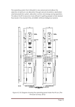Page 74
	
  
The operating system from Mitsubishi is very advanced and allows the
selection of optimum car allocation through rule-set simulations, destination
oriented prediction system, allocation control, and energy saving operation.
This allows the lift to become more efficient in getting people to their desired
floor levels in the shortest time.	
  (Al-2200C Artificial Intelligence System)
Figure 4.3.10: Diagram showing the operating panel inside the lift car. (The
Pinnacle Sunway, 2015)
 