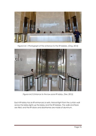 Page 76
	
  
Figure 4.4.1: Photograph of the entrance to the lift lobbies. (Ong, 2014)
Figure 4.4.2: Entrance to the low-zone lift lobby. (Tee, 2015)
Each lift lobby has six lift entrances or exits. Natural light from the curtain wall
across the lobby lights up the lobby and the lift lobbies. The walls and floors
are tiled, and the lift doors and doorframes are made of aluminum.
 