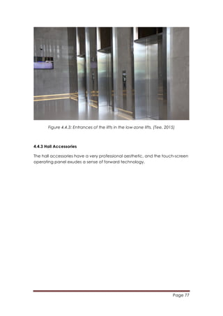 Page 77
	
  
Figure 4.4.3: Entrances of the lifts in the low-zone lifts. (Tee, 2015)
4.4.3 Hall Accessories
The hall accessories have a very professional aesthetic, and the touch-screen
operating panel exudes a sense of forward technology.
 