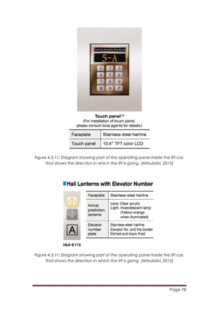 Page 78
	
  
Figure 4.3.11: Diagram showing part of the operating panel inside the lift car,
that shows the direction in which the lift is going. (Mitsubishi, 2015)
Figure 4.3.11: Diagram showing part of the operating panel inside the lift car,
that shows the direction in which the lift is going. (Mitsubishi, 2015)
 