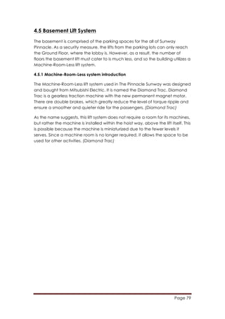 Page 79
	
  
4.5 Basement Lift System
The basement is comprised of the parking spaces for the all of Sunway
Pinnacle. As a security measure, the lifts from the parking lots can only reach
the Ground Floor, where the lobby is. However, as a result, the number of
floors the basement lift must cater to is much less, and so the building utilizes a
Machine-Room-Less lift system.
4.5.1 Machine-Room-Less system introduction
The Machine-Room-Less lift system used in The Pinnacle Sunway was designed
and bought from Mitsubishi Electric. It is named the Diamond Trac. Diamond
Trac is a gearless traction machine with the new permanent magnet motor.
There are double brakes, which greatly reduce the level of torque ripple and
ensure a smoother and quieter ride for the passengers. (Diamond Trac)
As the name suggests, this lift system does not require a room for its machines,
but rather the machine is installed within the hoist way, above the lift itself. This
is possible because the machine is miniaturized due to the fewer levels it
serves. Since a machine room is no longer required, it allows the space to be
used for other activities. (Diamond Trac)
 