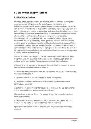 Page 8
	
  
1 Cold Water Supply System
1.1 Literature Review
An adequate supply of water is a basic requirement for most buildings for
reasons of personal hygiene or for activities such as cooking and
manufacturing processes. In most areas a piped supply of water is available
from a Public Water Board or Public Utility Company mains supply system. The
water authority by a system of screening, sedimentation, filtration, chlorination,
aeration and fluoridation makes the water fit for human consumption before
allowing it to enter the mains. The water company's mains are laid
underground at a depth where they will be unaffected by frost or traffic
movement. The lay-out of the system is generally a circuit with trunk mains
feeding a grid of subsidiary mains for distribution to specific areas or districts.
The materials used for main pipes are cast iron and asbestos cement which
can be tapped whilst under pressure; a plug cock is inserted into the crown of
the mains pipe to provide the means of connecting the communication pipe
to supply an individual building.
The procedure for the design of a water distribution system for a building is
straightforward. It is assumed that an adequate reliable supply of clean
potable water is available. The design procedure is then as follows:
a) Determine the pressure of the source. Decide whether to use the source
directly, reduce the pressure or increase it.
b) Determine whether the structure will be treated as a single unit or whether
it is necessary to zone it.
c) Decide whether to use an up feed or down feed system.
d) Determine the pressure and flow requirements of all fixtures and all
continuous water uses.
e) Determine maximum instantaneous water demand. This is a combination
of fixture use and other water uses in the building.
f) Determine the service size on the service size on the basis of maximum
water requirements.
g) Determine minimum pipe sizes on the basis of required flow rates and
pressure for the water use device farthest from the service.
h) Determine location of shock arresters and any other special devices
required.
 