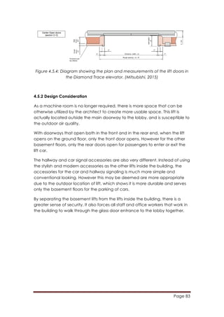 Page 83
	
  
Figure 4.5.4: Diagram showing the plan and measurements of the lift doors in
the Diamond Trace elevator. (Mitsubishi, 2015)
4.5.2 Design Consideration
As a machine room is no longer required, there is more space that can be
otherwise utilized by the architect to create more usable space. This lift is
actually located outside the main doorway to the lobby, and is susceptible to
the outdoor air quality.
With doorways that open both in the front and in the rear end, when the lift
opens on the ground floor, only the front door opens. However for the other
basement floors, only the rear doors open for passengers to enter or exit the
lift car.
The hallway and car signal accessories are also very different. Instead of using
the stylish and modern accessories as the other lifts inside the building, the
accessories for the car and hallway signaling is much more simple and
conventional looking. However this may be deemed are more appropriate
due to the outdoor location of lift, which shows it is more durable and serves
only the basement floors for the parking of cars.
By separating the basement lifts from the lifts inside the building, there is a
greater sense of security. It also forces all staff and office workers that work in
the building to walk through the glass door entrance to the lobby together.
 
