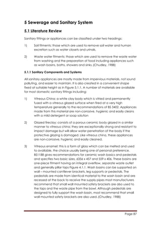 Page 87
	
  
5 Sewerage and Sanitary System
5.1 Literature Review
Sanitary fittings or appliances can be classified under two headings:
1) Soil fitments: those which are used to remove soil water and human
excretion such as water closets and urinals.
2) Waste water fitments: those which are used to remove the waste water
from washing and the preparation of food including appliances such
as wash basins, baths, showers and sinks.	
  (Chudley, 1988)
5.1.1 Sanitary Components and Systems
All sanitary appliances are mostly made from impervious materials, not sound
polluting, and easier to maintain. It is also created in a convenient shape
fixed at suitable height as in Figure 5.1.1. A number of materials are available
for most domestic sanitary fittings including:
1) Vitreous China: a white clay body which is vitried and permanently
fused with a vitreous glazed surface when fired at a very high
temperature generally to the recommendations of BS 3402. Appliances
made from this material are non-corrosive, hygienic and easily cleans
with a mild detergent or soap solution
2) Glazed fireclay: consists of a porous ceramic body glazed in a similar
manner to vitreous china; they are exceptionally strong and resistant to
impact damage but will allow water penetration of the body if the
protective glazing is damaged. Like vitreous china, these appliances
are non-corrosive, hygienic and easily cleaned.
3) Vitreous enamel: this is a form of glass which can be melted and used
to available, the choice usually being one of personal preference.
BS1188 gives recommendations for ceramic wash basics and pedestals
and specifies two basic sizes. 6356 x 457 and 559 x 406. These basins are
one-piece fitment having an integral overflow, separate waste outlet
and generally pillar taps Figure 4.1.1. Wash basins can be supported on
wall – mounted cantilever brackets, leg supports or pedestals. The
pedestals are made from identical material to the wash basin and are
recessed at the back to receive the supply pipes most manufacturers
recommend that small wall mounted safety brackets are also used to
the taps and the waste pipe from the bowl. Although pedestals are
designed to fully support the wash basin, most recommend that small
wall mounted safety brackets are also used.	
  (Chudley, 1988)
 