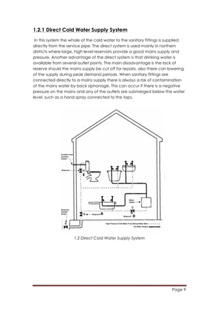 Page 9
	
  
1.2.1 Direct Cold Water Supply System
In this system the whole of the cold water to the sanitary fittings is supplied
directly from the service pipe. The direct system is used mainly in northern
districts where large, high level reservoirs provide a good mains supply and
pressure. Another advantage of the direct system is that drinking water is
available from several outlet points. The main disadvantage is the lack of
reserve should the mains supply be cut off for repairs, also there can lowering
of the supply during peak demand periods. When sanitary fittings are
connected directly to a mains supply there is always a risk of contamination
of the mains water by back siphonage. This can occur if there is a negative
pressure on the mains and any of the outlets are submerged below the water
level, such as a hand spray connected to the taps.
1.2 Direct Cold Water Supply System
 
