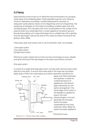 Page 90
	
  
5.2 Piping
Approved Document H sets out in detail the recommendations for soil pipes,
waste pipes and ventilating pipes. These regulations govern such things as
minimum diameters of soil pipes, material requirements, provision of
adequate waste seals by means of an integral trap and non-integral trap, the
positioning of soil pipes on the inside of a building, overflow pipe work and
ventilating pipes. The only pipe work which is permissible on the outside of the
external wall is any waste pipe from a waste appliance situated at ground
floor level providing such a pipe discharges into a suitable trap with a grating
and the discharge is above the level of the water but below the level of the
grating. (Wise, 2006)
Three basic pipe work systems are in use for domestic work, accordingly:
1.One-pipe system
2.Two-pipe system
3.Single stack system
Whichever system adopts the functions has the advantage of quick, reliable
and quiet removal of the discharges to the drains and remains constant.
One-pipe system
It consists of a single discharge pipe which conveys both soil and waste water
directly to the drain. To ensure that water seals in the traps are not broken
deep seals of 75mm for waste pipes up to 65mm diameter and 50mm for
pipes over 70mm diameter
are required. To allow for
unrestricted layout of
appliances most branch
pipes will require an anti-
siphon arrangement. The
advantage of this system is
the flexibility of appliance
layout; the main
disadvantage is cost and
generally the one-pipe
system has been
superseded by the more
restricted. (Wise, 2006) This
system has been applied in
Pinnacle Sunway.
Figure 5.2.1: Shows One-pipe system
 