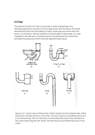 Page 92
	
  
5.3 Trap
The primary function of a trap is to provide a water seal between the
drainage piping that connects to the outside sewer and the fixture. This water
seal prevents entry into the building of odors, sewer gas and vermin from the
sewer, via the fixture. All traps operate on the principle of siphonage. As water
is added to the inlet end, an equal quantity of water leaves the outlet end,
provided the pressures at both ends are approximately equal.
Figure 5.3.1: various type of fixture traps. Water closets (a) have integral traps. Other
fixtures (b) normally use the p (1/2 s) trap. The drum trap (c) is prohibited because it
is not self-cleaning. The full s trap (d) is not permitted because it may self-siphon if
the outlet vertical leg fills with waste. The bell trap (e) is prohibited because it fouls
easily.
 