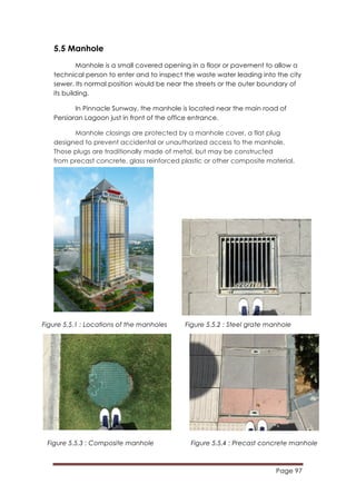 Page 97
	
  
5.5 Manhole
Manhole is a small covered opening in a floor or pavement to allow a
technical person to enter and to inspect the waste water leading into the city
sewer. Its normal position would be near the streets or the outer boundary of
its building.
In Pinnacle Sunway, the manhole is located near the main road of
Persiaran Lagoon just in front of the office entrance.
Manhole closings are protected by a manhole cover, a flat plug
designed to prevent accidental or unauthorized access to the manhole.
Those plugs are traditionally made of metal, but may be constructed
from precast concrete, glass reinforced plastic or other composite material.
Figure 5.5.1 : Locations of the manholes Figure 5.5.2 : Steel grate manhole
Figure 5.5.3 : Composite manhole Figure 5.5.4 : Precast concrete manhole
 