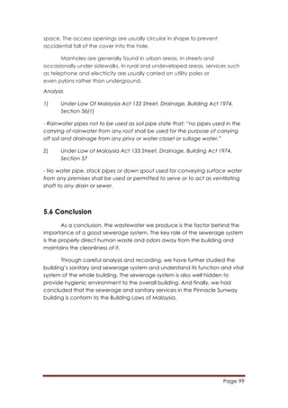 Page 99
	
  
space. The access openings are usually circular in shape to prevent
accidental fall of the cover into the hole.
Manholes are generally found in urban areas, in streets and
occasionally under sidewalks. In rural and undeveloped areas, services such
as telephone and electricity are usually carried on utility poles or
even pylons rather than underground.
Analysis
1) Under Law Of Malaysia Act 133 Street, Drainage, Building Act 1974,
Section 56(1)
- Rainwater pipes not to be used as soil pipe state that: “no pipes used in the
carrying of rainwater from any roof shall be used for the purpose of carrying
off soil and drainage from any privy or water closet or sullage water.”
2) Under Law of Malaysia Act 133 Street, Drainage, Building Act 1974,
Section 57
- No water pipe, stack pipes or down spout used for conveying surface water
from any premises shall be used or permitted to serve or to act as ventilating
shaft to any drain or sewer.
5.6 Conclusion
As a conclusion, the wastewater we produce is the factor behind the
importance of a good sewerage system. The key role of the sewerage system
is the properly direct human waste and odors away from the building and
maintains the cleanliness of it.
Through careful analysis and recording, we have further studied the
building’s sanitary and sewerage system and understand its function and vital
system of the whole building. The sewerage system is also well hidden to
provide hygienic environment to the overall building. And finally, we had
concluded that the sewerage and sanitary services in the Pinnacle Sunway
building is conform to the Building Laws of Malaysia.
 