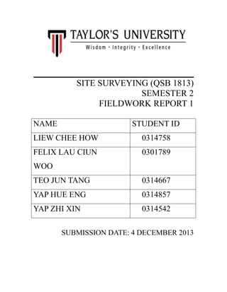 ________________________
SITE SURVEYING (QSB 1813)
SEMESTER 2
FIELDWORK REPORT 1
NAME

STUDENT ID

LIEW CHEE HOW

0314758

FELIX LAU CIUN

0301789

WOO
TEO JUN TANG

0314667

YAP HUE ENG

0314857

YAP ZHI XIN

0314542

SUBMISSION DATE: 4 DECEMBER 2013

 