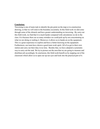 Conclusion:
Traversing is one of main task to identify the pin point on the map or in construction
drawing, so that we will stick to the boundary accurately. In this field work we did come
through some of the obstacle and have greater understanding on traversing. By carry out
this field work, we find that it is much harder compared with calculations we do in the
class. It is because there are so many mistakes we could pick up by not concentrating on
what we are doing or rushing it. Moreover, it allows us to hands-on on the equipment.
This is a great experience to explore and have a better knowing on the equipment.
Furthermore, our team have shown a good team work spirit. All of us get to their own
station and carry out their duty in no time. Besides that, we have adopted a systematic
way to carry out the task. We try to picture out the area that we are going to measure and
distribute job accordingly. In conclusion, this field work benefit us by stepping out of the
classroom which allow us to open our up our eyes and look into the practical part of it.

 