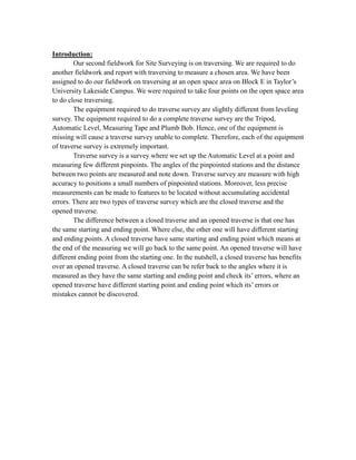 Introduction:
Our second fieldwork for Site Surveying is on traversing. We are required to do
another fieldwork and report with traversing to measure a chosen area. We have been
assigned to do our fieldwork on traversing at an open space area on Block E in Taylor’s
University Lakeside Campus. We were required to take four points on the open space area
to do close traversing.
The equipment required to do traverse survey are slightly different from leveling
survey. The equipment required to do a complete traverse survey are the Tripod,
Automatic Level, Measuring Tape and Plumb Bob. Hence, one of the equipment is
missing will cause a traverse survey unable to complete. Therefore, each of the equipment
of traverse survey is extremely important.
Traverse survey is a survey where we set up the Automatic Level at a point and
measuring few different pinpoints. The angles of the pinpointed stations and the distance
between two points are measured and note down. Traverse survey are measure with high
accuracy to positions a small numbers of pinpointed stations. Moreover, less precise
measurements can be made to features to be located without accumulating accidental
errors. There are two types of traverse survey which are the closed traverse and the
opened traverse.
The difference between a closed traverse and an opened traverse is that one has
the same starting and ending point. Where else, the other one will have different starting
and ending points. A closed traverse have same starting and ending point which means at
the end of the measuring we will go back to the same point. An opened traverse will have
different ending point from the starting one. In the nutshell, a closed traverse has benefits
over an opened traverse. A closed traverse can be refer back to the angles where it is
measured as they have the same starting and ending point and check its’ errors, where an
opened traverse have different starting point and ending point which its’ errors or
mistakes cannot be discovered.

 