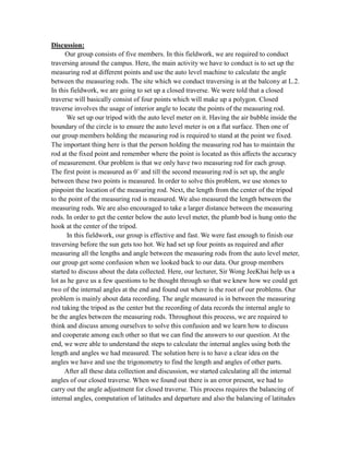 Discussion:
Our group consists of five members. In this fieldwork, we are required to conduct
traversing around the campus. Here, the main activity we have to conduct is to set up the
measuring rod at different points and use the auto level machine to calculate the angle
between the measuring rods. The site which we conduct traversing is at the balcony at L.2.
In this fieldwork, we are going to set up a closed traverse. We were told that a closed
traverse will basically consist of four points which will make up a polygon. Closed
traverse involves the usage of interior angle to locate the points of the measuring rod.
We set up our tripod with the auto level meter on it. Having the air bubble inside the
boundary of the circle is to ensure the auto level meter is on a flat surface. Then one of
our group members holding the measuring rod is required to stand at the point we fixed.
The important thing here is that the person holding the measuring rod has to maintain the
rod at the fixed point and remember where the point is located as this affects the accuracy
of measurement. Our problem is that we only have two measuring rod for each group.
The first point is measured as 0˚ and till the second measuring rod is set up, the angle
between these two points is measured. In order to solve this problem, we use stones to
pinpoint the location of the measuring rod. Next, the length from the center of the tripod
to the point of the measuring rod is measured. We also measured the length between the
measuring rods. We are also encouraged to take a larger distance between the measuring
rods. In order to get the center below the auto level meter, the plumb bod is hung onto the
hook at the center of the tripod.
In this fieldwork, our group is effective and fast. We were fast enough to finish our
traversing before the sun gets too hot. We had set up four points as required and after
measuring all the lengths and angle between the measuring rods from the auto level meter,
our group get some confusion when we looked back to our data. Our group members
started to discuss about the data collected. Here, our lecturer, Sir Wong JeeKhai help us a
lot as he gave us a few questions to be thought through so that we knew how we could get
two of the internal angles at the end and found out where is the root of our problems. Our
problem is mainly about data recording. The angle measured is in between the measuring
rod taking the tripod as the center but the recording of data records the internal angle to
be the angles between the measuring rods. Throughout this process, we are required to
think and discuss among ourselves to solve this confusion and we learn how to discuss
and cooperate among each other so that we can find the answers to our question. At the
end, we were able to understand the steps to calculate the internal angles using both the
length and angles we had measured. The solution here is to have a clear idea on the
angles we have and use the trigonometry to find the length and angles of other parts.
After all these data collection and discussion, we started calculating all the internal
angles of our closed traverse. When we found out there is an error present, we had to
carry out the angle adjustment for closed traverse. This process requires the balancing of
internal angles, computation of latitudes and departure and also the balancing of latitudes

 