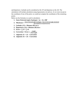 and departures. Latitude can be considered as the ∆Y and departure as the ∆X. The
calculation will include calculation using trigonometry sin and cos. As we were not given
the coordinate of one of the point, we could not compute the coordinates of the remaining
points.
Below are the formulae we used in calculation:
1. Sum of internal angle of polygon = (n – 2) x 180˚
2. Misclosure =
3. Latitude (∆Y) = Distance (H) cos α
4. Departures (∆X) = Distance (H) sin α
5. Error = ∑∆Y / ∑∆X
6. Correction = Error x
7. Adjusted ∆Y = ∆Y – Correction
8. Adjusted ∆X = ∆X – Correction

–

 