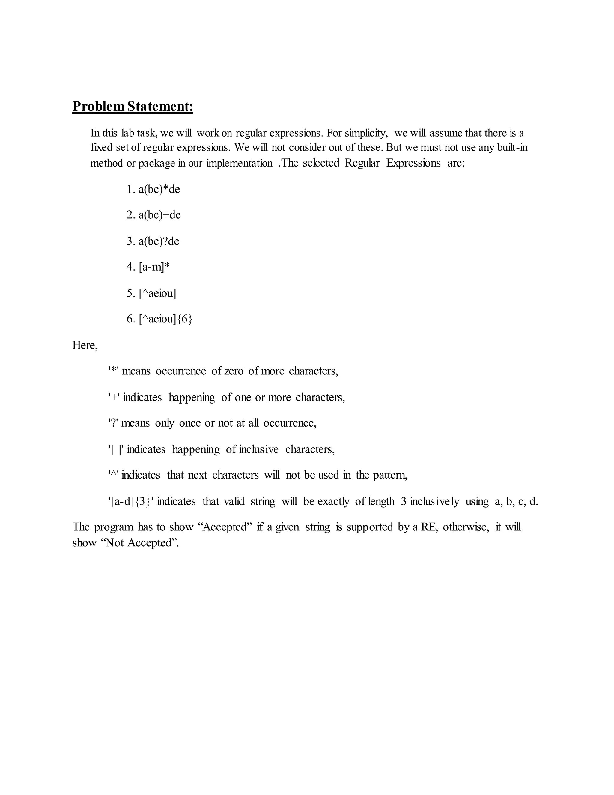 Problem Statement:
In this lab task, we will work on regular expressions. For simplicity, we will assume that there is a
fixed set of regular expressions. We will not consider out of these. But we must not use any built-in
method or package in our implementation .The selected Regular Expressions are:
1. a(bc)*de
2. a(bc)+de
3. a(bc)?de
4. [a-m]*
5. [^aeiou]
6. [^aeiou]{6}
Here,
'*' means occurrence of zero of more characters,
'+' indicates happening of one or more characters,
'?' means only once or not at all occurrence,
'[ ]' indicates happening of inclusive characters,
'^' indicates that next characters will not be used in the pattern,
'[a-d]{3}' indicates that valid string will be exactly of length 3 inclusively using a, b, c, d.
The program has to show “Accepted” if a given string is supported by a RE, otherwise, it will
show “Not Accepted”.
 