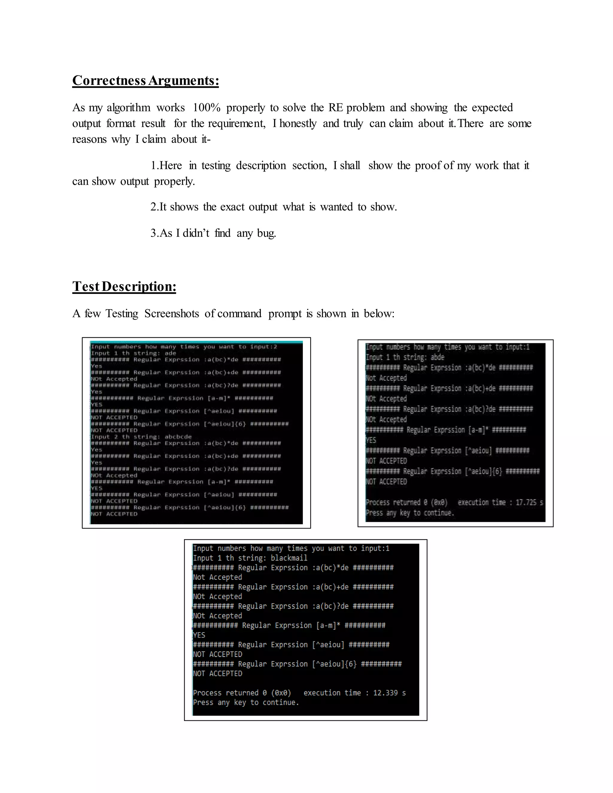CorrectnessArguments:
As my algorithm works 100% properly to solve the RE problem and showing the expected
output format result for the requirement, I honestly and truly can claim about it.There are some
reasons why I claim about it-
1.Here in testing description section, I shall show the proof of my work that it
can show output properly.
2.It shows the exact output what is wanted to show.
3.As I didn’t find any bug.
TestDescription:
A few Testing Screenshots of command prompt is shown in below:
 