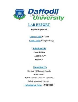 LAB REPORT
Regular Expression
Course Code: CSE 331
Course Title: Compiler Design
Submitted By
Umme Habiba
Id:142-15-3677
Section -B
Submitted To
Mr. Seraj Al Mahmud Mostafa
Senior Lecturer
Dept. Of Computer Science and Engineering
Daffodil International University
Submission Date: 17/04/2017
 