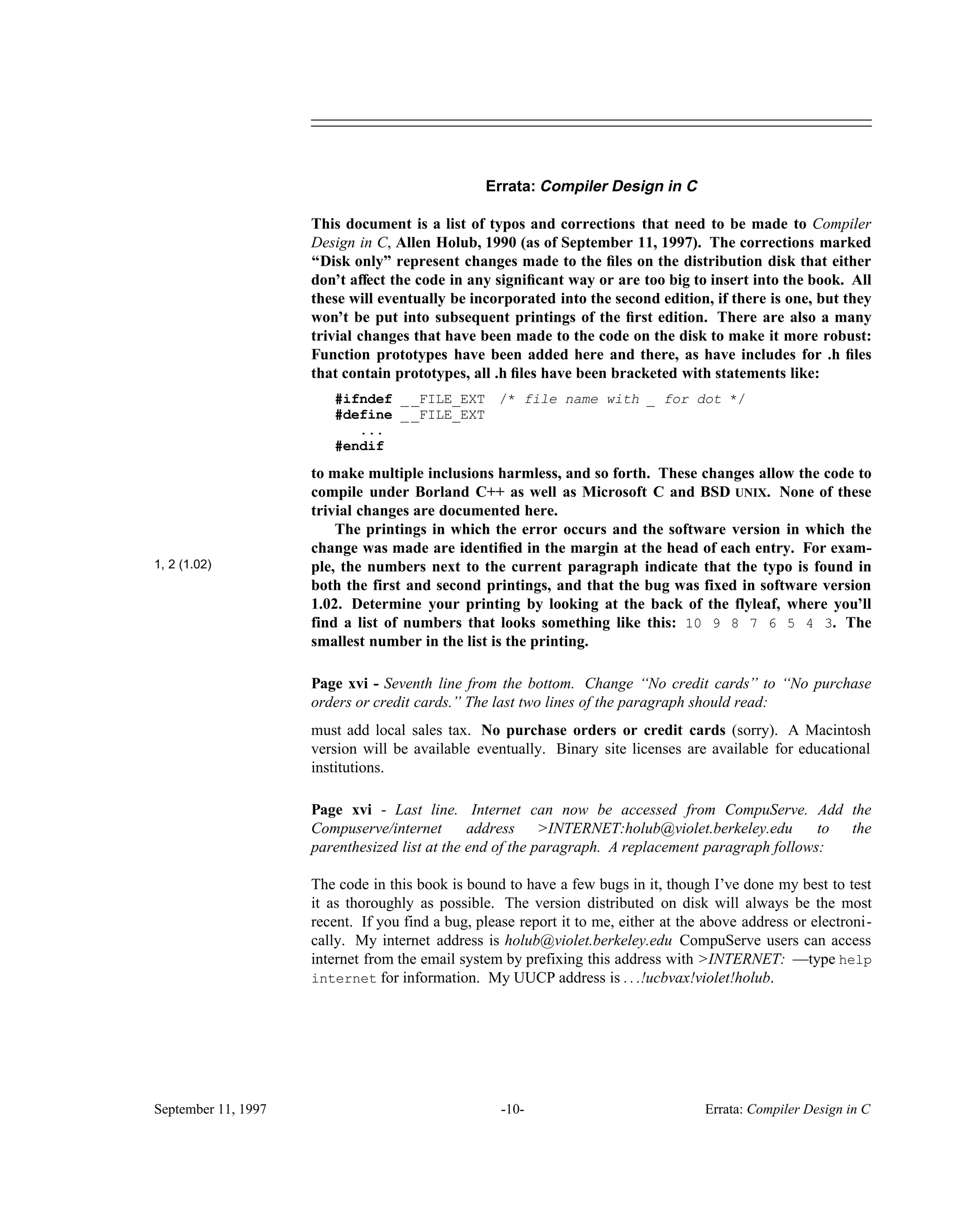 ________________________________________________________________________________________________________________________________________________ Errata: Compiler Design in C This document is a list of typos and corrections that need to be made to Compiler Design in C, Allen Holub, 1990 (as of September 11, 1997). The corrections marked ‘‘Disk only’’ represent changes made to the ﬁles on the distribution disk that either don’t affect the code in any signiﬁcant way or are too big to insert into the book. All these will eventually be incorporated into the second edition, if there is one, but they won’t be put into subsequent printings of the ﬁrst edition. There are also a many trivial changes that have been made to the code on the disk to make it more robust: Function prototypes have been added here and there, as have includes for .h ﬁles that contain prototypes, all .h ﬁles have been bracketed with statements like: #ifndef __FILE_EXT /* file name with _ for dot */ #define __FILE_EXT ... #endif to make multiple inclusions harmless, and so forth. These changes allow the code to compile under Borland C++ as well as Microsoft C and BSD UNIX. None of these trivial changes are documented here. The printings in which the error occurs and the software version in which the change was made are identiﬁed in the margin at the head of each entry. For exam- 1, 2 (1.02) ple, the numbers next to the current paragraph indicate that the typo is found in both the first and second printings, and that the bug was fixed in software version 1.02. Determine your printing by looking at the back of the flyleaf, where you’ll find a list of numbers that looks something like this: 10 9 8 7 6 5 4 3. The smallest number in the list is the printing. Page xvi - Seventh line from the bottom. Change ‘‘No credit cards’’ to ‘‘No purchase orders or credit cards.’’ The last two lines of the paragraph should read: must add local sales tax. No purchase orders or credit cards (sorry). A Macintosh version will be available eventually. Binary site licenses are available for educational institutions. Page xvi - Last line. Internet can now be accessed from CompuServe. Add the Compuserve/internet address >INTERNET:holub@violet.berkeley.edu to the parenthesized list at the end of the paragraph. A replacement paragraph follows: The code in this book is bound to have a few bugs in it, though I’ve done my best to test it as thoroughly as possible. The version distributed on disk will always be the most recent. If you find a bug, please report it to me, either at the above address or electroni- cally. My internet address is holub@violet.berkeley.edu CompuServe users can access internet from the email system by prefixing this address with >INTERNET: —type help internet for information. My UUCP address is . . .!ucbvax!violet!holub. September 11, 1997 -10- Errata: Compiler Design in C 