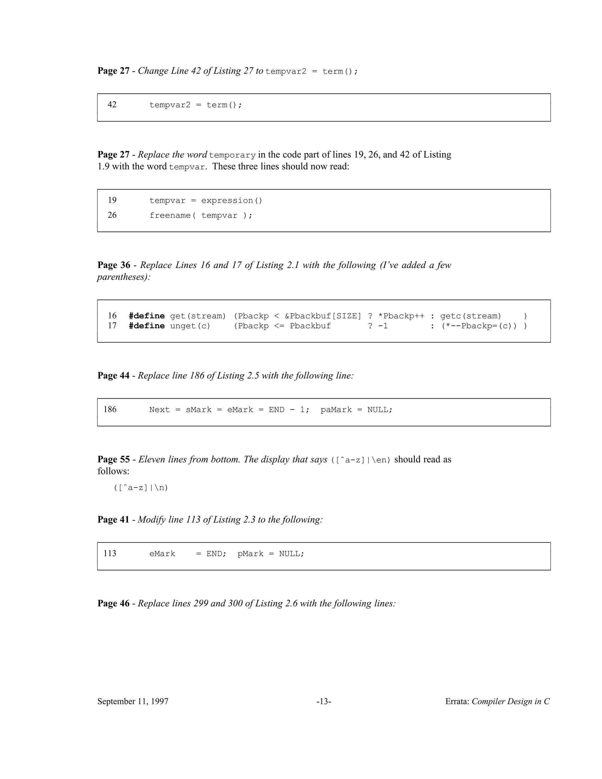Page 27 - Change Line 42 of Listing 27 to tempvar2 = term(); 42 tempvar2 = term(); ____________________________________________________________________________________________ ____________________________________________________________________________________________ Page 27 - Replace the word temporary in the code part of lines 19, 26, and 42 of Listing 1.9 with the word tempvar. These three lines should now read: 19 tempvar = expression() 26 freename( tempvar ); ____________________________________________________________________________________________ ____________________________________________________________________________________________ Page 36 - Replace Lines 16 and 17 of Listing 2.1 with the following (I’ve added a few parentheses): 16 #define get(stream) (Pbackp < &Pbackbuf[SIZE] ? *Pbackp++ : getc(stream) ) 17 #define unget(c) (Pbackp <= Pbackbuf ? -1 : (*--Pbackp=(c)) ) ____________________________________________________________________________________________ ____________________________________________________________________________________________ Page 44 - Replace line 186 of Listing 2.5 with the following line: 186 Next = sMark = eMark = END - 1; paMark = NULL; ____________________________________________________________________________________________ ____________________________________________________________________________________________ Page 55 - Eleven lines from bottom. The display that says ([ˆa-z]|en) should read as follows: ([ˆa-z]|n) Page 41 - Modify line 113 of Listing 2.3 to the following: 113 eMark = END; pMark = NULL; ____________________________________________________________________________________________ ____________________________________________________________________________________________ Page 46 - Replace lines 299 and 300 of Listing 2.6 with the following lines: September 11, 1997 -13- Errata: Compiler Design in C 