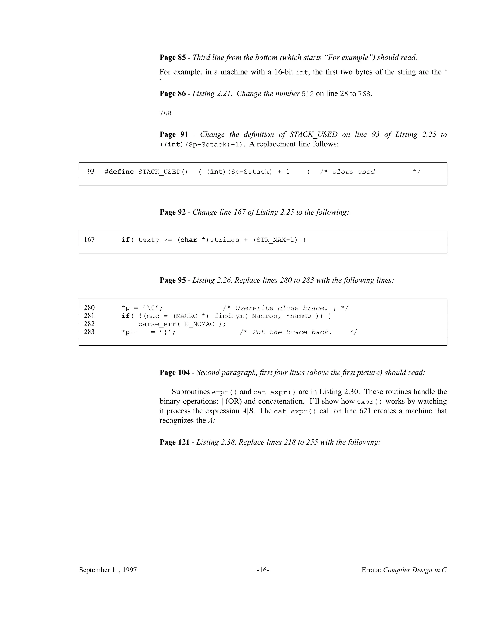 Page 85 - Third line from the bottom (which starts ‘‘For example’’) should read: For example, in a machine with a 16-bit int, the ﬁrst two bytes of the string are the ‘ ‘ Page 86 - Listing 2.21. Change the number 512 on line 28 to 768. 768 Page 91 - Change the deﬁnition of STACK_USED on line 93 of Listing 2.25 to ((int)(Sp-Sstack)+1). A replacement line follows: 93 #define STACK_USED() ( (int)(Sp-Sstack) + 1 ) /* slots used */ ____________________________________________________________________________________________ ____________________________________________________________________________________________ Page 92 - Change line 167 of Listing 2.25 to the following: 167 if( textp >= (char *)strings + (STR_MAX-1) ) ____________________________________________________________________________________________ ____________________________________________________________________________________________ Page 95 - Listing 2.26. Replace lines 280 to 283 with the following lines: 280 *p = ’0’; /* Overwrite close brace. { */ 281 if( !(mac = (MACRO *) findsym( Macros, *namep )) ) 282 parse_err( E_NOMAC ); 283 *p++ = ’}’; /* Put the brace back. */ ____________________________________________________________________________________________ ____________________________________________________________________________________________ Page 104 - Second paragraph, ﬁrst four lines (above the ﬁrst picture) should read: Subroutines expr() and cat_expr() are in Listing 2.30. These routines handle the binary operations: | (OR) and concatenation. I’ll show how expr() works by watching it process the expression A|B. The cat_expr() call on line 621 creates a machine that recognizes the A: Page 121 - Listing 2.38. Replace lines 218 to 255 with the following: September 11, 1997 -16- Errata: Compiler Design in C 