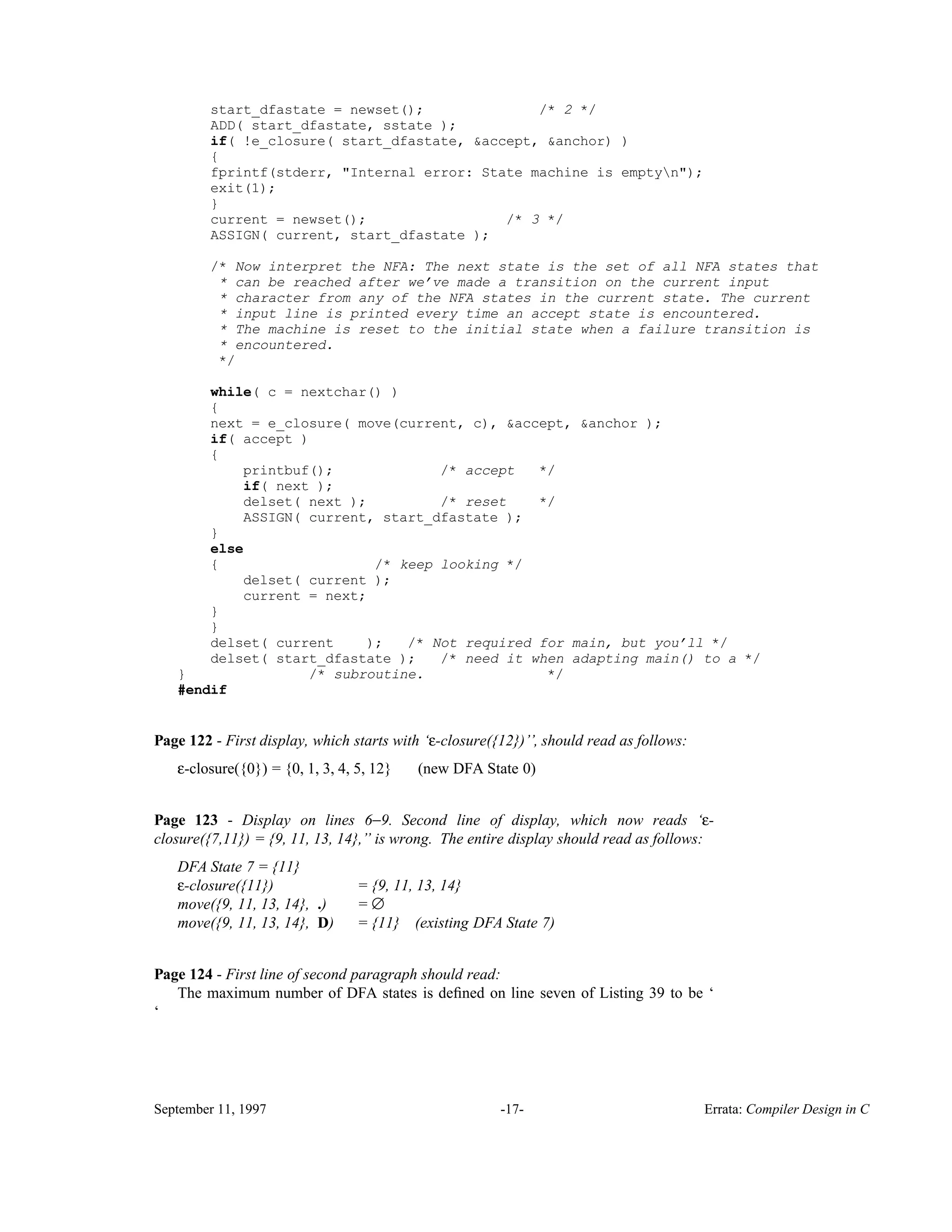 start_dfastate = newset(); /* 2 */ ADD( start_dfastate, sstate ); if( !e_closure( start_dfastate, &accept, &anchor) ) { fprintf(stderr, "Internal error: State machine is emptyn"); exit(1); } current = newset(); /* 3 */ ASSIGN( current, start_dfastate ); /* Now interpret the NFA: The next state is the set of all NFA states that * can be reached after we’ve made a transition on the current input * character from any of the NFA states in the current state. The current * input line is printed every time an accept state is encountered. * The machine is reset to the initial state when a failure transition is * encountered. */ while( c = nextchar() ) { next = e_closure( move(current, c), &accept, &anchor ); if( accept ) { printbuf(); /* accept */ if( next ); delset( next ); /* reset */ ASSIGN( current, start_dfastate ); } else { /* keep looking */ delset( current ); current = next; } } delset( current ); /* Not required for main, but you’ll */ delset( start_dfastate ); /* need it when adapting main() to a */ } /* subroutine. */ #endif Page 122 - First display, which starts with ‘ε-closure({12})’’, should read as follows: ε-closure({0}) = {0, 1, 3, 4, 5, 12} (new DFA State 0) Page 123 - Display on lines 6−9. Second line of display, which now reads ‘ε- closure({7,11}) = {9, 11, 13, 14},’’ is wrong. The entire display should read as follows: DFA State 7 = {11} ε-closure({11}) = {9, 11, 13, 14} move({9, 11, 13, 14}, .) = ∅ move({9, 11, 13, 14}, D) = {11} (existing DFA State 7) Page 124 - First line of second paragraph should read: The maximum number of DFA states is deﬁned on line seven of Listing 39 to be ‘ ‘ September 11, 1997 -17- Errata: Compiler Design in C 