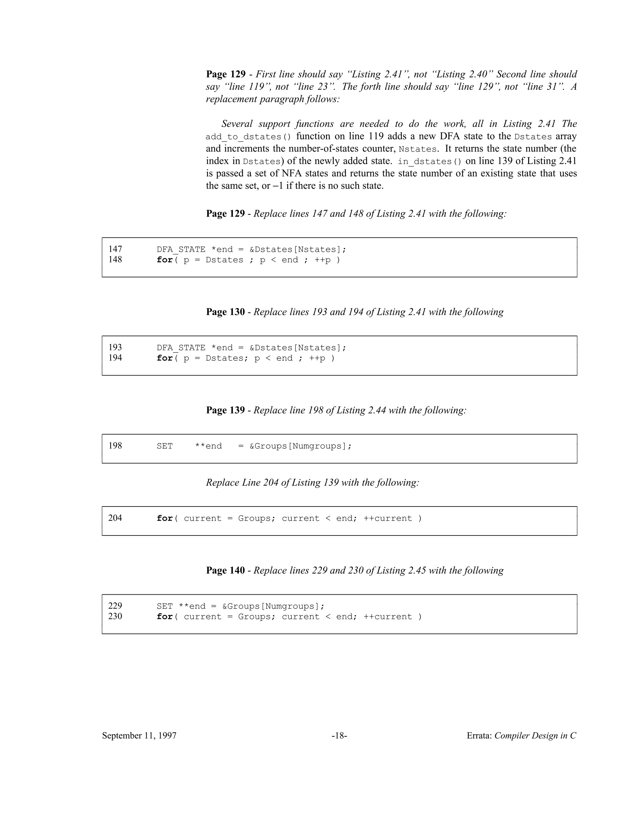 Page 129 - First line should say ‘‘Listing 2.41’’, not ‘‘Listing 2.40’’ Second line should say ‘‘line 119’’, not ‘‘line 23’’. The forth line should say ‘‘line 129’’, not ‘‘line 31’’. A replacement paragraph follows: Several support functions are needed to do the work, all in Listing 2.41 The add_to_dstates() function on line 119 adds a new DFA state to the Dstates array and increments the number-of-states counter, Nstates. It returns the state number (the index in Dstates) of the newly added state. in_dstates() on line 139 of Listing 2.41 is passed a set of NFA states and returns the state number of an existing state that uses the same set, or −1 if there is no such state. Page 129 - Replace lines 147 and 148 of Listing 2.41 with the following: 147 DFA_STATE *end = &Dstates[Nstates]; 148 for( p = Dstates ; p < end ; ++p ) ____________________________________________________________________________________________ ____________________________________________________________________________________________ Page 130 - Replace lines 193 and 194 of Listing 2.41 with the following 193 DFA_STATE *end = &Dstates[Nstates]; 194 for( p = Dstates; p < end ; ++p ) ____________________________________________________________________________________________ ____________________________________________________________________________________________ Page 139 - Replace line 198 of Listing 2.44 with the following: 198 SET **end = &Groups[Numgroups]; ____________________________________________________________________________________________ ____________________________________________________________________________________________ Replace Line 204 of Listing 139 with the following: 204 for( current = Groups; current < end; ++current ) ____________________________________________________________________________________________ ____________________________________________________________________________________________ Page 140 - Replace lines 229 and 230 of Listing 2.45 with the following 229 SET **end = &Groups[Numgroups]; 230 for( current = Groups; current < end; ++current ) ____________________________________________________________________________________________ ____________________________________________________________________________________________ September 11, 1997 -18- Errata: Compiler Design in C 