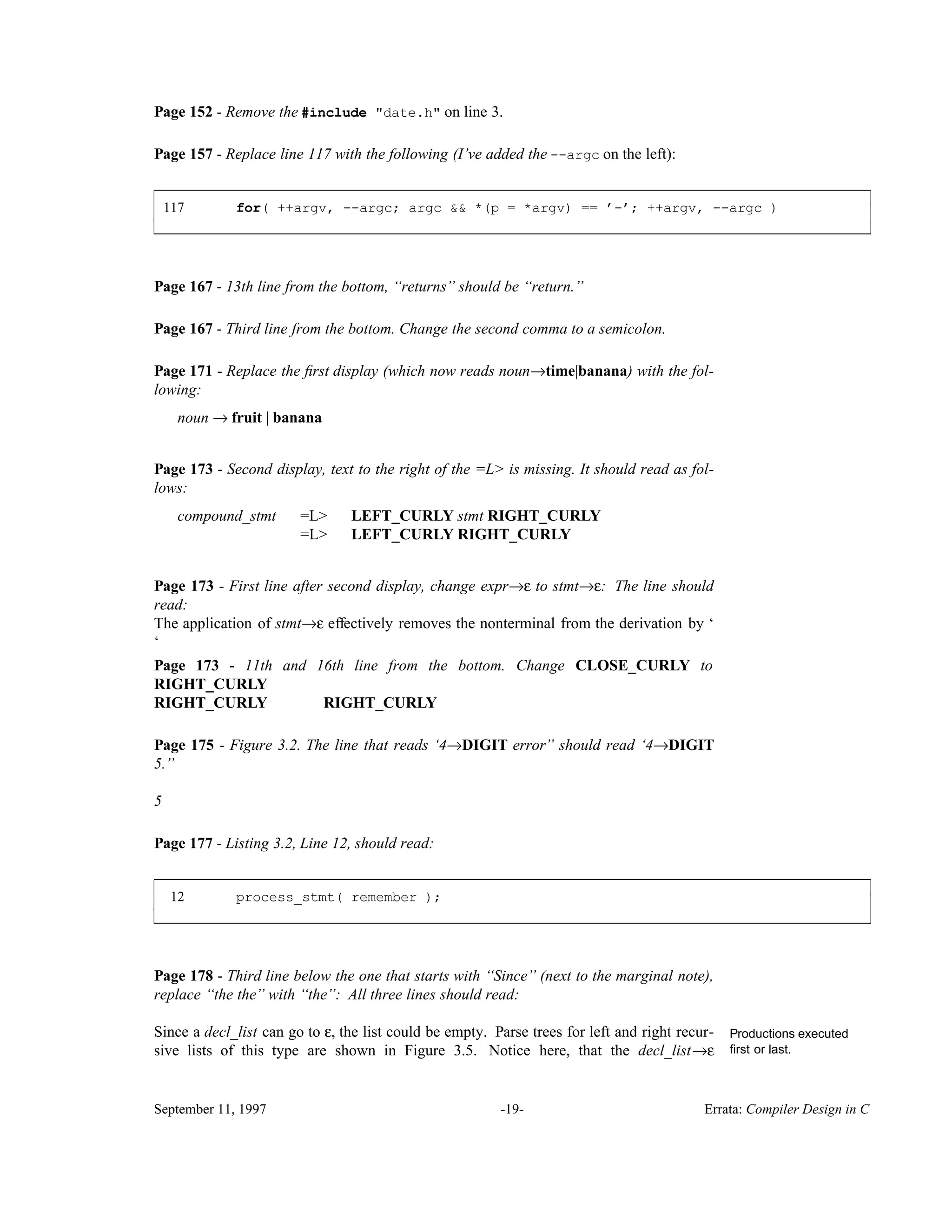 Page 152 - Remove the #include "date.h" on line 3. Page 157 - Replace line 117 with the following (I’ve added the --argc on the left): 117 for( ++argv, --argc; argc && *(p = *argv) == ’-’; ++argv, --argc ) ____________________________________________________________________________________________ ____________________________________________________________________________________________ Page 167 - 13th line from the bottom, ‘‘returns’’ should be ‘‘return.’’ Page 167 - Third line from the bottom. Change the second comma to a semicolon. Page 171 - Replace the ﬁrst display (which now reads noun→time|banana) with the fol- lowing: noun → fruit | banana Page 173 - Second display, text to the right of the =L> is missing. It should read as fol- lows: compound_stmt =L> LEFT_CURLY stmt RIGHT_CURLY =L> LEFT_CURLY RIGHT_CURLY Page 173 - First line after second display, change expr→ε to stmt→ε: The line should read: The application of stmt→ε effectively removes the nonterminal from the derivation by ‘ ‘ Page 173 - 11th and 16th line from the bottom. Change CLOSE_CURLY to RIGHT_CURLY RIGHT_CURLY RIGHT_CURLY Page 175 - Figure 3.2. The line that reads ‘4→DIGIT error’’ should read ‘4→DIGIT 5.’’ 5 Page 177 - Listing 3.2, Line 12, should read: 12 process_stmt( remember ); ____________________________________________________________________________________________ ____________________________________________________________________________________________ Page 178 - Third line below the one that starts with ‘‘Since’’ (next to the marginal note), replace ‘‘the the’’ with ‘‘the’’: All three lines should read: Since a decl_list can go to ε, the list could be empty. Parse trees for left and right recur- Productions executed first or last.sive lists of this type are shown in Figure 3.5. Notice here, that the decl_list→ε September 11, 1997 -19- Errata: Compiler Design in C 