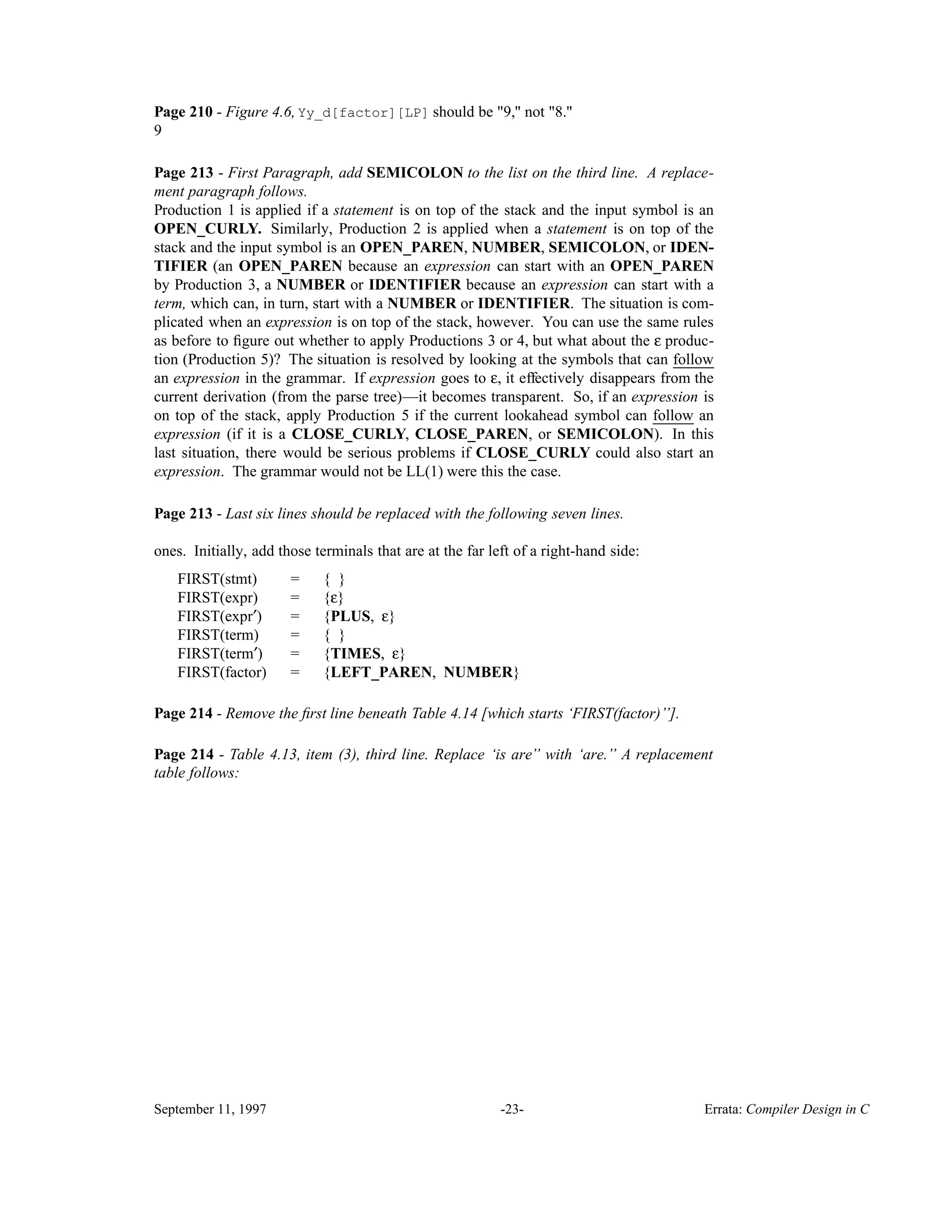 Page 210 - Figure 4.6, Yy_d[factor][LP] should be "9," not "8." 9 Page 213 - First Paragraph, add SEMICOLON to the list on the third line. A replace- ment paragraph follows. Production 1 is applied if a statement is on top of the stack and the input symbol is an OPEN_CURLY. Similarly, Production 2 is applied when a statement is on top of the stack and the input symbol is an OPEN_PAREN, NUMBER, SEMICOLON, or IDEN- TIFIER (an OPEN_PAREN because an expression can start with an OPEN_PAREN by Production 3, a NUMBER or IDENTIFIER because an expression can start with a term, which can, in turn, start with a NUMBER or IDENTIFIER. The situation is com- plicated when an expression is on top of the stack, however. You can use the same rules as before to ﬁgure out whether to apply Productions 3 or 4, but what about the ε produc- tion (Production 5)? The situation is resolved by looking at the symbols that can follow______ an expression in the grammar. If expression goes to ε, it effectively disappears from the current derivation (from the parse tree)—it becomes transparent. So, if an expression is on top of the stack, apply Production 5 if the current lookahead symbol can follow______ an expression (if it is a CLOSE_CURLY, CLOSE_PAREN, or SEMICOLON). In this last situation, there would be serious problems if CLOSE_CURLY could also start an expression. The grammar would not be LL(1) were this the case. Page 213 - Last six lines should be replaced with the following seven lines. ones. Initially, add those terminals that are at the far left of a right-hand side: FIRST(stmt) = { } FIRST(expr) = {ε} FIRST(expr′) = {PLUS, ε} FIRST(term) = { } FIRST(term′) = {TIMES, ε} FIRST(factor) = {LEFT_PAREN, NUMBER} Page 214 - Remove the ﬁrst line beneath Table 4.14 [which starts ‘FIRST(factor)’’]. Page 214 - Table 4.13, item (3), third line. Replace ‘is are’’ with ‘are.’’ A replacement table follows: September 11, 1997 -23- Errata: Compiler Design in C 