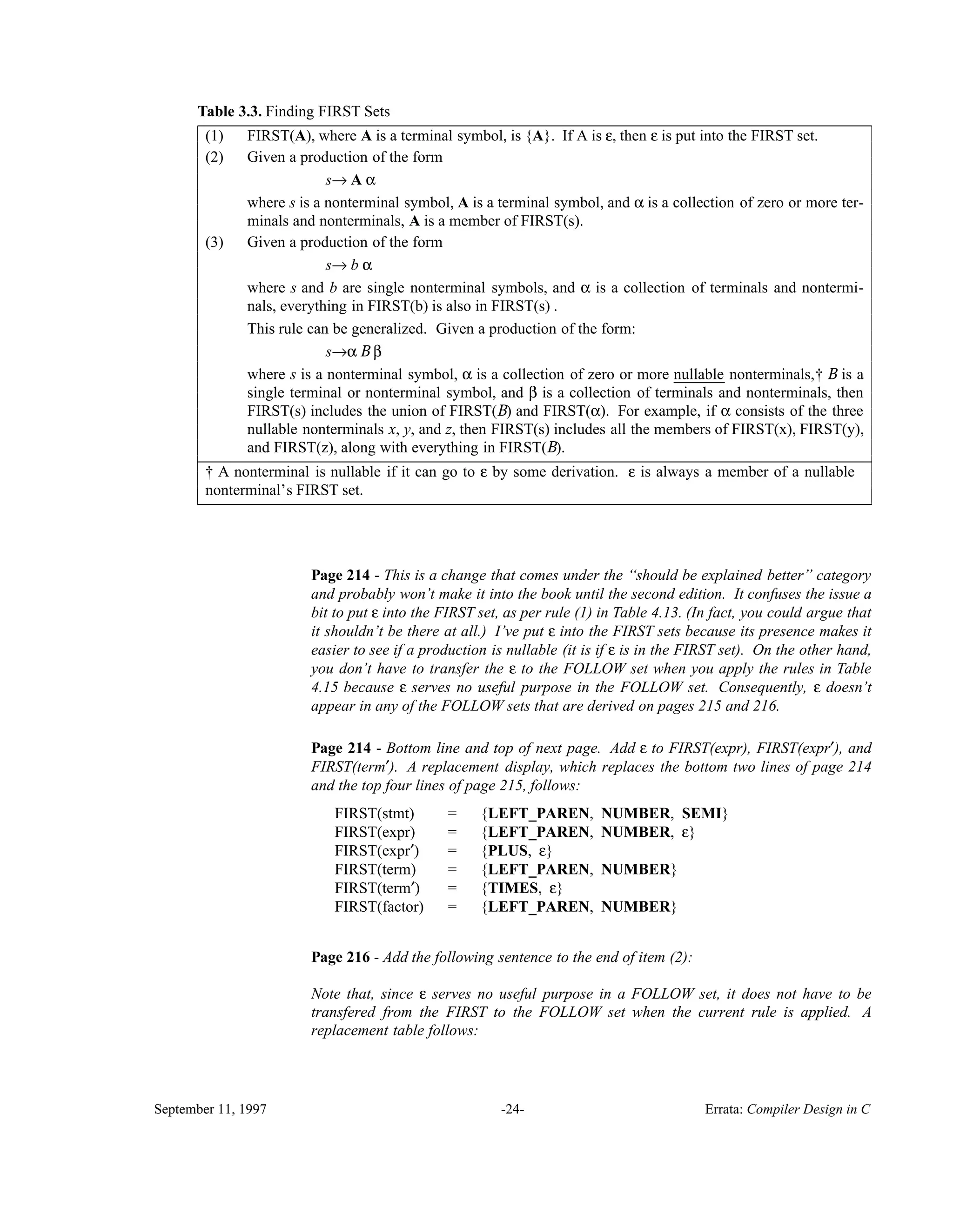 Table 3.3. Finding FIRST Sets______________________________________________________________________________________ FIRST(A), where A is a terminal symbol, is {A}. If A is ε, then ε is put into the FIRST set.(1) Given a production of the form s→ A α where s is a nonterminal symbol, A is a terminal symbol, and α is a collection of zero or more ter- minals and nonterminals, A is a member of FIRST(s). (2) Given a production of the form s→ b α where s and b are single nonterminal symbols, and α is a collection of terminals and nontermi- nals, everything in FIRST(b) is also in FIRST(s) . This rule can be generalized. Given a production of the form: s→α B β where s is a nonterminal symbol, α is a collection of zero or more nullable_______ nonterminals,† B is a single terminal or nonterminal symbol, and β is a collection of terminals and nonterminals, then FIRST(s) includes the union of FIRST(B) and FIRST(α). For example, if α consists of the three nullable nonterminals x, y, and z, then FIRST(s) includes all the members of FIRST(x), FIRST(y), and FIRST(z), along with everything in FIRST(B). (3) ______________________________________________________________________________________ † A nonterminal is nullable if it can go to ε by some derivation. ε is always a member of a nullable nonterminal’s FIRST set.______________________________________________________________________________________ Page 214 - This is a change that comes under the ‘‘should be explained better’’ category and probably won’t make it into the book until the second edition. It confuses the issue a bit to put ε into the FIRST set, as per rule (1) in Table 4.13. (In fact, you could argue that it shouldn’t be there at all.) I’ve put ε into the FIRST sets because its presence makes it easier to see if a production is nullable (it is if ε is in the FIRST set). On the other hand, you don’t have to transfer the ε to the FOLLOW set when you apply the rules in Table 4.15 because ε serves no useful purpose in the FOLLOW set. Consequently, ε doesn’t appear in any of the FOLLOW sets that are derived on pages 215 and 216. Page 214 - Bottom line and top of next page. Add ε to FIRST(expr), FIRST(expr′), and FIRST(term′). A replacement display, which replaces the bottom two lines of page 214 and the top four lines of page 215, follows: FIRST(stmt) = {LEFT_PAREN, NUMBER, SEMI} FIRST(expr) = {LEFT_PAREN, NUMBER, ε} FIRST(expr′) = {PLUS, ε} FIRST(term) = {LEFT_PAREN, NUMBER} FIRST(term′) = {TIMES, ε} FIRST(factor) = {LEFT_PAREN, NUMBER} Page 216 - Add the following sentence to the end of item (2): Note that, since ε serves no useful purpose in a FOLLOW set, it does not have to be transfered from the FIRST to the FOLLOW set when the current rule is applied. A replacement table follows: September 11, 1997 -24- Errata: Compiler Design in C 