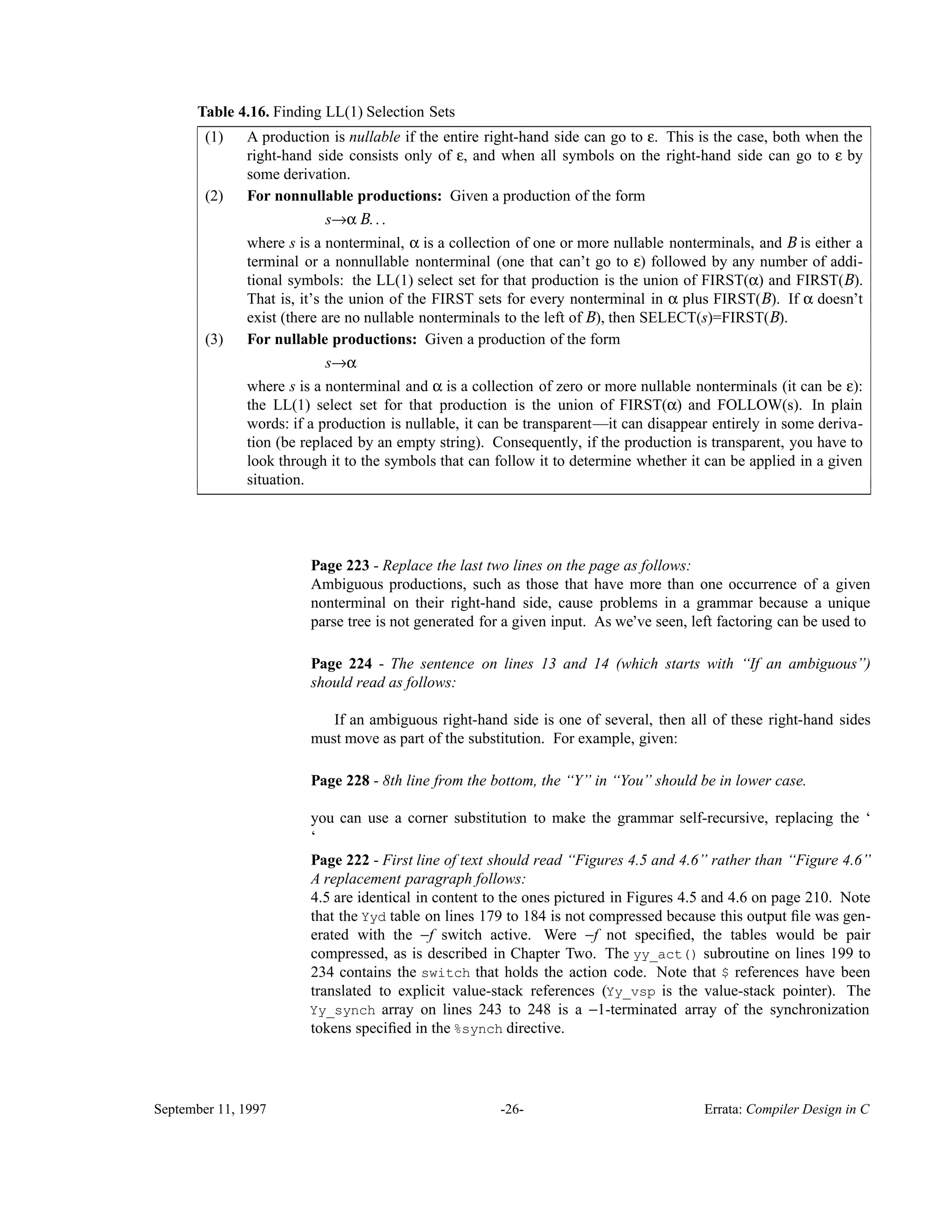 Table 4.16. Finding LL(1) Selection Sets______________________________________________________________________________________ A production is nullable if the entire right-hand side can go to ε. This is the case, both when the right-hand side consists only of ε, and when all symbols on the right-hand side can go to ε by some derivation. (1) For nonnullable productions: Given a production of the form s→α B. . . where s is a nonterminal, α is a collection of one or more nullable nonterminals, and B is either a terminal or a nonnullable nonterminal (one that can’t go to ε) followed by any number of addi- tional symbols: the LL(1) select set for that production is the union of FIRST(α) and FIRST(B). That is, it’s the union of the FIRST sets for every nonterminal in α plus FIRST(B). If α doesn’t exist (there are no nullable nonterminals to the left of B), then SELECT(s)=FIRST(B). (2) For nullable productions: Given a production of the form s→α where s is a nonterminal and α is a collection of zero or more nullable nonterminals (it can be ε): the LL(1) select set for that production is the union of FIRST(α) and FOLLOW(s). In plain words: if a production is nullable, it can be transparent—it can disappear entirely in some deriva- tion (be replaced by an empty string). Consequently, if the production is transparent, you have to look through it to the symbols that can follow it to determine whether it can be applied in a given situation. (3) ______________________________________________________________________________________ Page 223 - Replace the last two lines on the page as follows: Ambiguous productions, such as those that have more than one occurrence of a given nonterminal on their right-hand side, cause problems in a grammar because a unique parse tree is not generated for a given input. As we’ve seen, left factoring can be used to Page 224 - The sentence on lines 13 and 14 (which starts with ‘‘If an ambiguous’’) should read as follows: If an ambiguous right-hand side is one of several, then all of these right-hand sides must move as part of the substitution. For example, given: Page 228 - 8th line from the bottom, the ‘‘Y’’ in ‘‘You’’ should be in lower case. you can use a corner substitution to make the grammar self-recursive, replacing the ‘ ‘ Page 222 - First line of text should read ‘‘Figures 4.5 and 4.6’’ rather than ‘‘Figure 4.6’’ A replacement paragraph follows: 4.5 are identical in content to the ones pictured in Figures 4.5 and 4.6 on page 210. Note that the Yyd table on lines 179 to 184 is not compressed because this output ﬁle was gen- erated with the −f switch active. Were −f not speciﬁed, the tables would be pair compressed, as is described in Chapter Two. The yy_act() subroutine on lines 199 to 234 contains the switch that holds the action code. Note that $ references have been translated to explicit value-stack references (Yy_vsp is the value-stack pointer). The Yy_synch array on lines 243 to 248 is a −1-terminated array of the synchronization tokens speciﬁed in the %synch directive. September 11, 1997 -26- Errata: Compiler Design in C 