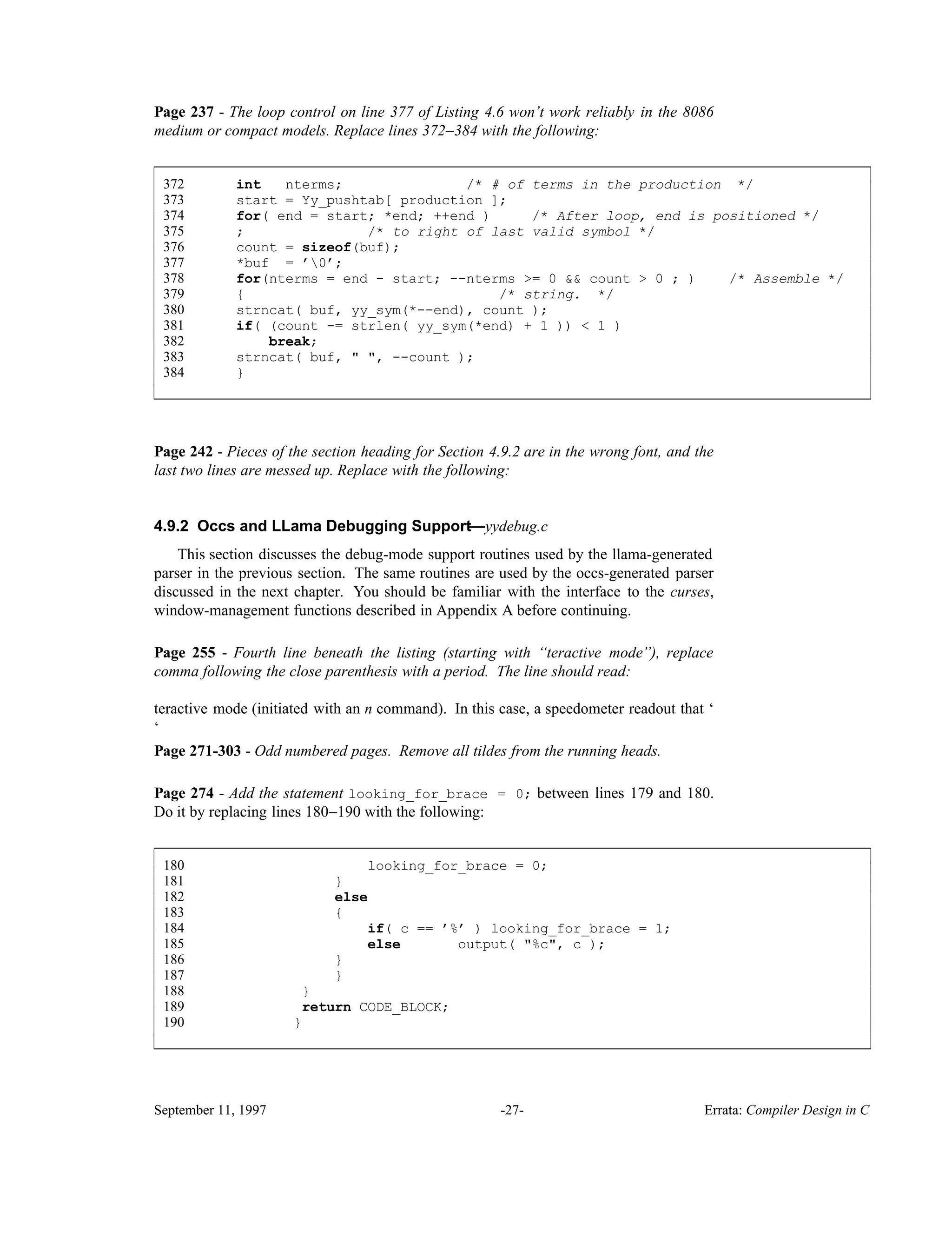 Page 237 - The loop control on line 377 of Listing 4.6 won’t work reliably in the 8086 medium or compact models. Replace lines 372−384 with the following: 372 int nterms; /* # of terms in the production */ 373 start = Yy_pushtab[ production ]; 374 for( end = start; *end; ++end ) /* After loop, end is positioned */ 375 ; /* to right of last valid symbol */ 376 count = sizeof(buf); 377 *buf = ’0’; 378 for(nterms = end - start; --nterms >= 0 && count > 0 ; ) /* Assemble */ 379 { /* string. */ 380 strncat( buf, yy_sym(*--end), count ); 381 if( (count -= strlen( yy_sym(*end) + 1 )) < 1 ) 382 break; 383 strncat( buf, " ", --count ); 384 } ____________________________________________________________________________________________ ____________________________________________________________________________________________ Page 242 - Pieces of the section heading for Section 4.9.2 are in the wrong font, and the last two lines are messed up. Replace with the following: 4.9.2 Occs and LLama Debugging Support—yydebug.c This section discusses the debug-mode support routines used by the llama-generated parser in the previous section. The same routines are used by the occs-generated parser discussed in the next chapter. You should be familiar with the interface to the curses, window-management functions described in Appendix A before continuing. Page 255 - Fourth line beneath the listing (starting with ‘‘teractive mode’’), replace comma following the close parenthesis with a period. The line should read: teractive mode (initiated with an n command). In this case, a speedometer readout that ‘ ‘ Page 271-303 - Odd numbered pages. Remove all tildes from the running heads. Page 274 - Add the statement looking_for_brace = 0; between lines 179 and 180. Do it by replacing lines 180−190 with the following: 180 looking_for_brace = 0; 181 } 182 else 183 { 184 if( c == ’%’ ) looking_for_brace = 1; 185 else output( "%c", c ); 186 } 187 } 188 } 189 return CODE_BLOCK; 190 } ____________________________________________________________________________________________ ____________________________________________________________________________________________ September 11, 1997 -27- Errata: Compiler Design in C 