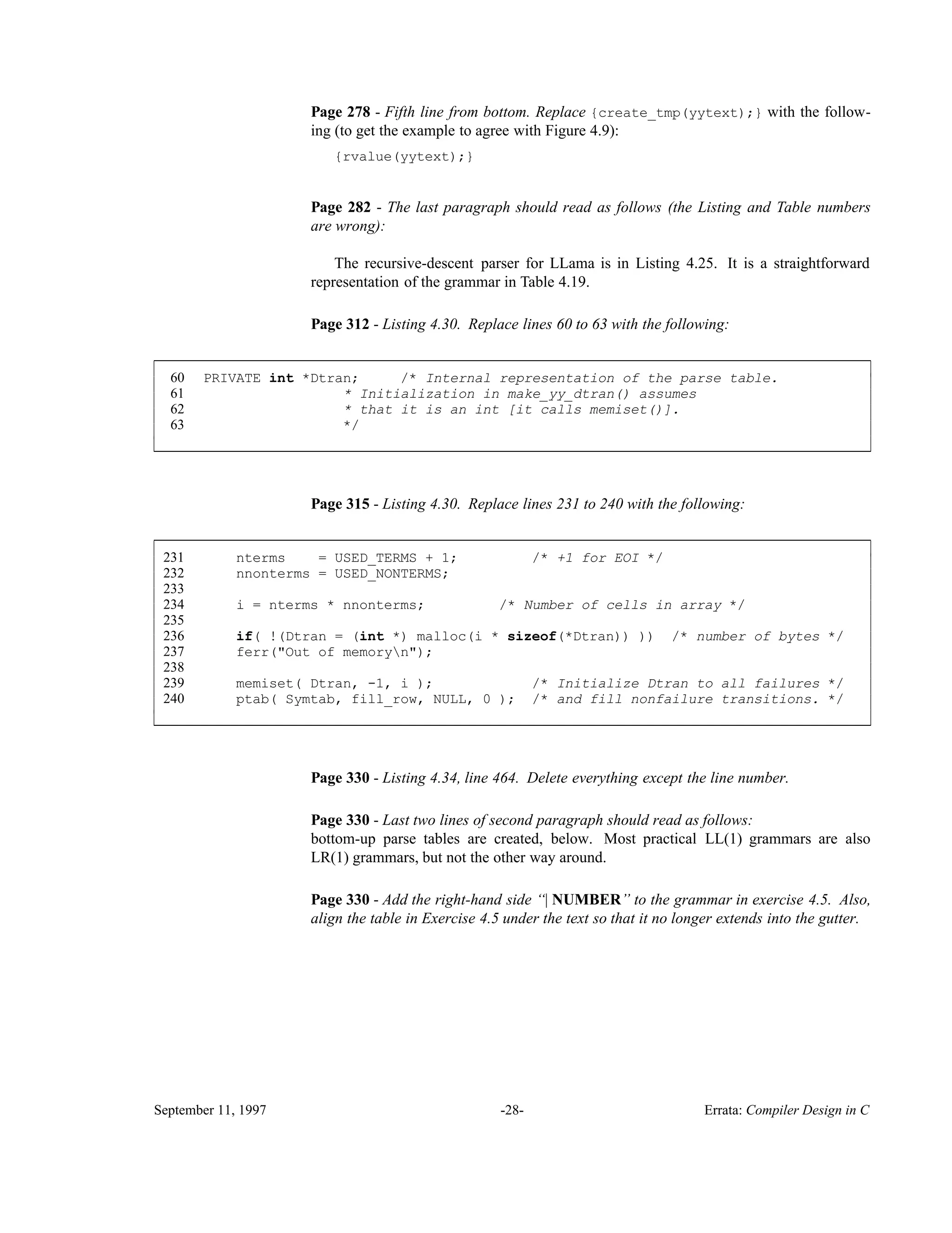 Page 278 - Fifth line from bottom. Replace {create_tmp(yytext);} with the follow- ing (to get the example to agree with Figure 4.9): {rvalue(yytext);} Page 282 - The last paragraph should read as follows (the Listing and Table numbers are wrong): The recursive-descent parser for LLama is in Listing 4.25. It is a straightforward representation of the grammar in Table 4.19. Page 312 - Listing 4.30. Replace lines 60 to 63 with the following: 60 PRIVATE int *Dtran; /* Internal representation of the parse table. 61 * Initialization in make_yy_dtran() assumes 62 * that it is an int [it calls memiset()]. 63 */ ____________________________________________________________________________________________ ____________________________________________________________________________________________ Page 315 - Listing 4.30. Replace lines 231 to 240 with the following: 231 nterms = USED_TERMS + 1; /* +1 for EOI */ 232 nnonterms = USED_NONTERMS; 233 234 i = nterms * nnonterms; /* Number of cells in array */ 235 236 if( !(Dtran = (int *) malloc(i * sizeof(*Dtran)) )) /* number of bytes */ 237 ferr("Out of memoryn"); 238 239 memiset( Dtran, -1, i ); /* Initialize Dtran to all failures */ 240 ptab( Symtab, fill_row, NULL, 0 ); /* and fill nonfailure transitions. */ ____________________________________________________________________________________________ ____________________________________________________________________________________________ Page 330 - Listing 4.34, line 464. Delete everything except the line number. Page 330 - Last two lines of second paragraph should read as follows: bottom-up parse tables are created, below. Most practical LL(1) grammars are also LR(1) grammars, but not the other way around. Page 330 - Add the right-hand side ‘‘| NUMBER’’ to the grammar in exercise 4.5. Also, align the table in Exercise 4.5 under the text so that it no longer extends into the gutter. September 11, 1997 -28- Errata: Compiler Design in C 