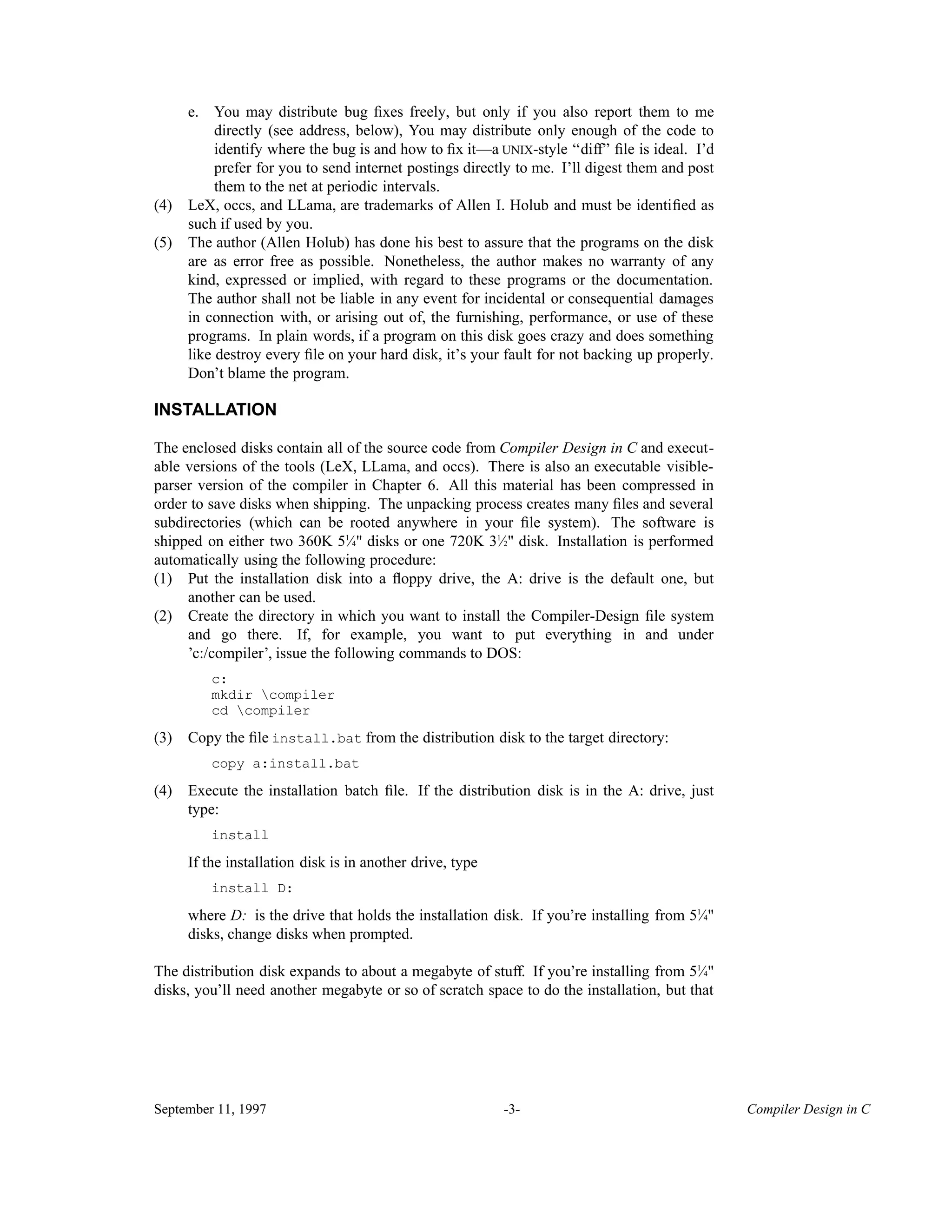e. You may distribute bug ﬁxes freely, but only if you also report them to me directly (see address, below), You may distribute only enough of the code to identify where the bug is and how to ﬁx it—a UNIX-style ‘‘diff’’ ﬁle is ideal. I’d prefer for you to send internet postings directly to me. I’ll digest them and post them to the net at periodic intervals. (4) LeX, occs, and LLama, are trademarks of Allen I. Holub and must be identiﬁed as such if used by you. (5) The author (Allen Holub) has done his best to assure that the programs on the disk are as error free as possible. Nonetheless, the author makes no warranty of any kind, expressed or implied, with regard to these programs or the documentation. The author shall not be liable in any event for incidental or consequential damages in connection with, or arising out of, the furnishing, performance, or use of these programs. In plain words, if a program on this disk goes crazy and does something like destroy every ﬁle on your hard disk, it’s your fault for not backing up properly. Don’t blame the program. INSTALLATION The enclosed disks contain all of the source code from Compiler Design in C and execut- able versions of the tools (LeX, LLama, and occs). There is also an executable visible- parser version of the compiler in Chapter 6. All this material has been compressed in order to save disks when shipping. The unpacking process creates many ﬁles and several subdirectories (which can be rooted anywhere in your ﬁle system). The software is shipped on either two 360K 5 ⁄1 4" disks or one 720K 3 ⁄1 2" disk. Installation is performed automatically using the following procedure: (1) Put the installation disk into a ﬂoppy drive, the A: drive is the default one, but another can be used. (2) Create the directory in which you want to install the Compiler-Design ﬁle system and go there. If, for example, you want to put everything in and under ’c:/compiler’, issue the following commands to DOS: c: mkdir compiler cd compiler (3) Copy the ﬁle install.bat from the distribution disk to the target directory: copy a:install.bat (4) Execute the installation batch ﬁle. If the distribution disk is in the A: drive, just type: install If the installation disk is in another drive, type install D: where D: is the drive that holds the installation disk. If you’re installing from 5 ⁄1 4" disks, change disks when prompted. The distribution disk expands to about a megabyte of stuff. If you’re installing from 5 ⁄1 4" disks, you’ll need another megabyte or so of scratch space to do the installation, but that September 11, 1997 -3- Compiler Design in C 