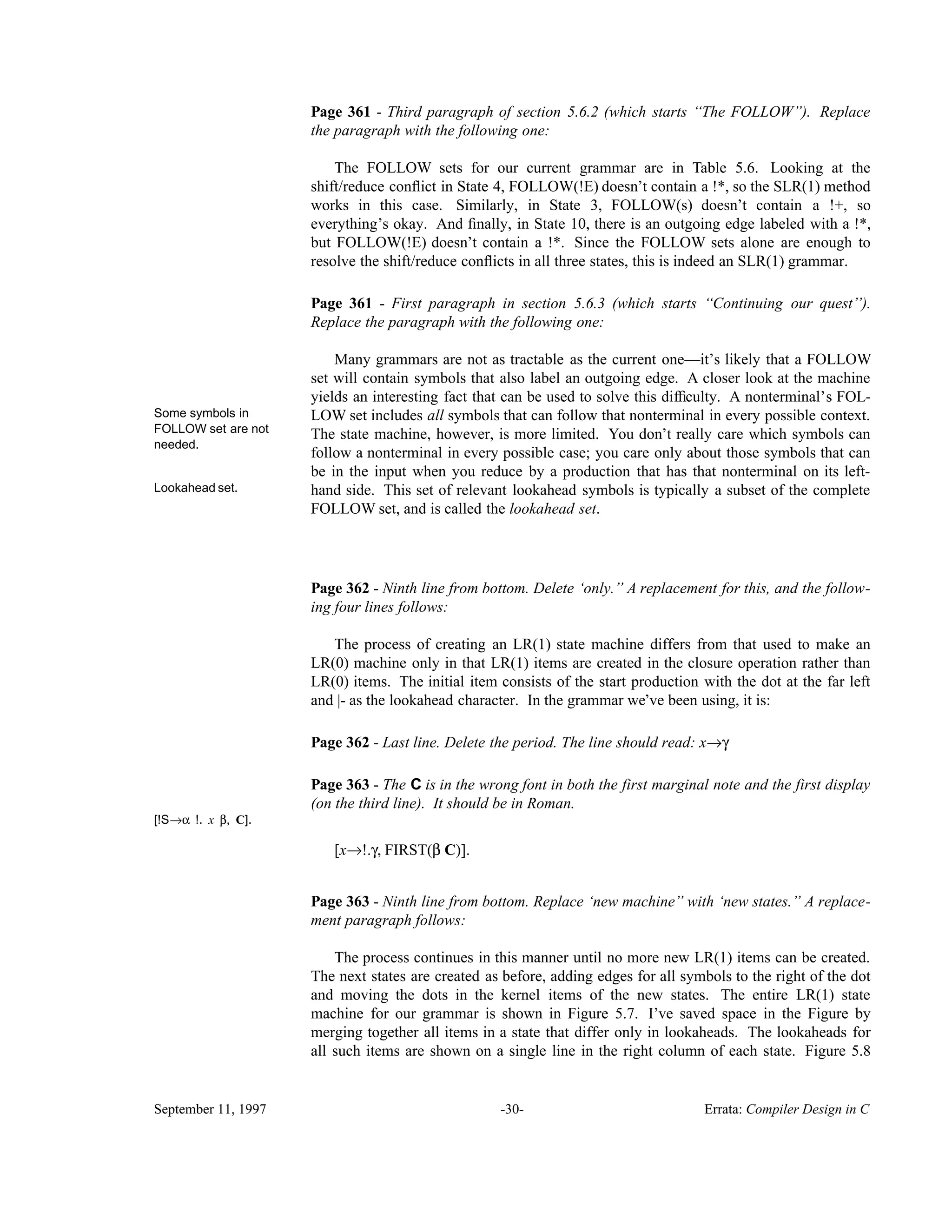 Page 361 - Third paragraph of section 5.6.2 (which starts ‘‘The FOLLOW’’). Replace the paragraph with the following one: The FOLLOW sets for our current grammar are in Table 5.6. Looking at the shift/reduce conﬂict in State 4, FOLLOW(!E) doesn’t contain a !*, so the SLR(1) method works in this case. Similarly, in State 3, FOLLOW(s) doesn’t contain a !+, so everything’s okay. And ﬁnally, in State 10, there is an outgoing edge labeled with a !*, but FOLLOW(!E) doesn’t contain a !*. Since the FOLLOW sets alone are enough to resolve the shift/reduce conﬂicts in all three states, this is indeed an SLR(1) grammar. Page 361 - First paragraph in section 5.6.3 (which starts ‘‘Continuing our quest’’). Replace the paragraph with the following one: Many grammars are not as tractable as the current one—it’s likely that a FOLLOW set will contain symbols that also label an outgoing edge. A closer look at the machine yields an interesting fact that can be used to solve this difﬁculty. A nonterminal’s FOL- Some symbols in FOLLOW set are not needed. LOW set includes all symbols that can follow that nonterminal in every possible context. The state machine, however, is more limited. You don’t really care which symbols can follow a nonterminal in every possible case; you care only about those symbols that can be in the input when you reduce by a production that has that nonterminal on its left- Lookahead set. hand side. This set of relevant lookahead symbols is typically a subset of the complete FOLLOW set, and is called the lookahead set. Page 362 - Ninth line from bottom. Delete ‘only.’’ A replacement for this, and the follow- ing four lines follows: The process of creating an LR(1) state machine differs from that used to make an LR(0) machine only in that LR(1) items are created in the closure operation rather than LR(0) items. The initial item consists of the start production with the dot at the far left and |- as the lookahead character. In the grammar we’ve been using, it is: Page 362 - Last line. Delete the period. The line should read: x→γ Page 363 - The C is in the wrong font in both the first marginal note and the first display (on the third line). It should be in Roman. [!S→α !. x β, C]. [x→!.γ, FIRST(β C)]. Page 363 - Ninth line from bottom. Replace ‘new machine’’ with ‘new states.’’ A replace- ment paragraph follows: The process continues in this manner until no more new LR(1) items can be created. The next states are created as before, adding edges for all symbols to the right of the dot and moving the dots in the kernel items of the new states. The entire LR(1) state machine for our grammar is shown in Figure 5.7. I’ve saved space in the Figure by merging together all items in a state that differ only in lookaheads. The lookaheads for all such items are shown on a single line in the right column of each state. Figure 5.8 September 11, 1997 -30- Errata: Compiler Design in C 