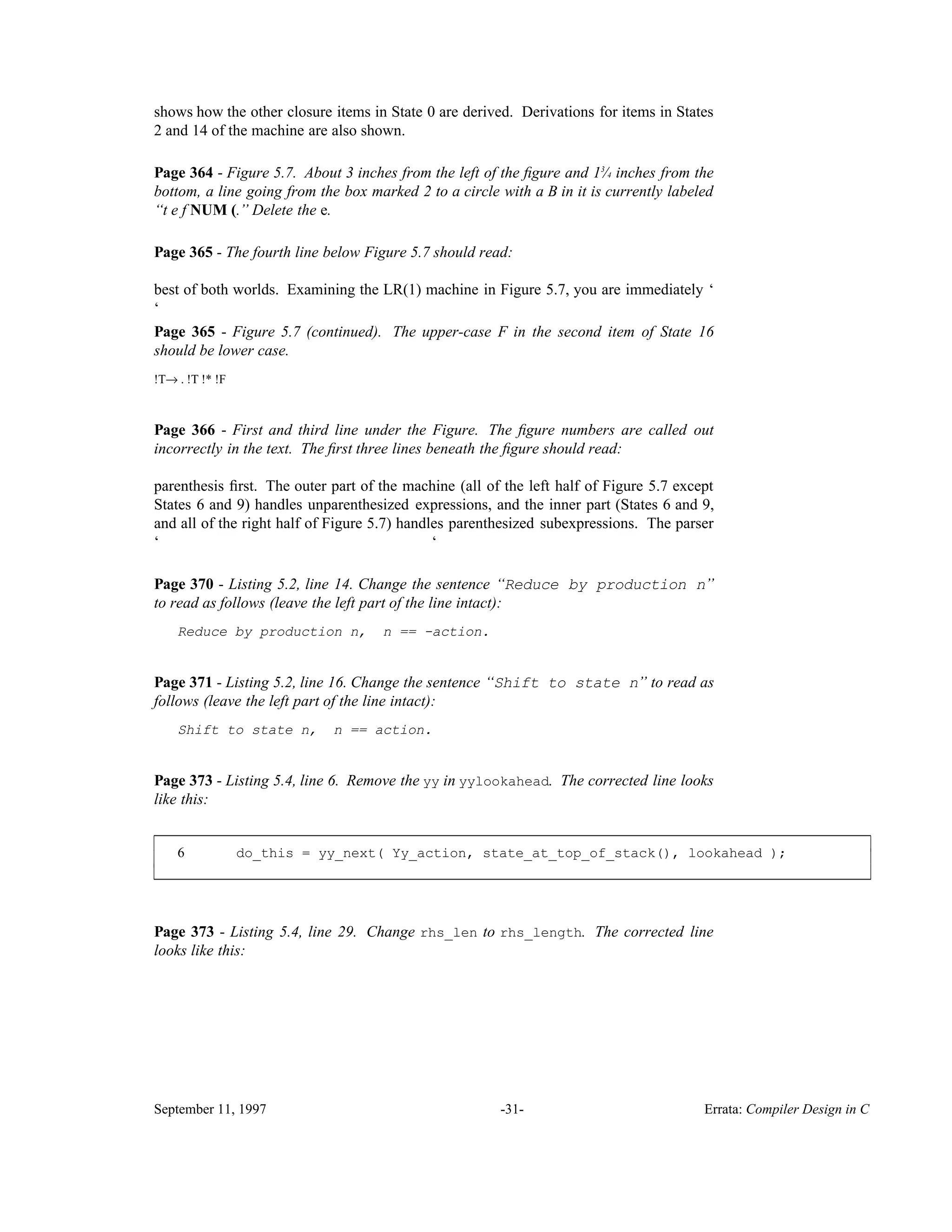 shows how the other closure items in State 0 are derived. Derivations for items in States 2 and 14 of the machine are also shown. Page 364 - Figure 5.7. About 3 inches from the left of the ﬁgure and 1 ⁄3 4 inches from the bottom, a line going from the box marked 2 to a circle with a B in it is currently labeled ‘‘t e f NUM (.’’ Delete the e. Page 365 - The fourth line below Figure 5.7 should read: best of both worlds. Examining the LR(1) machine in Figure 5.7, you are immediately ‘ ‘ Page 365 - Figure 5.7 (continued). The upper-case F in the second item of State 16 should be lower case. !T→ . !T !* !F Page 366 - First and third line under the Figure. The ﬁgure numbers are called out incorrectly in the text. The ﬁrst three lines beneath the ﬁgure should read: parenthesis ﬁrst. The outer part of the machine (all of the left half of Figure 5.7 except States 6 and 9) handles unparenthesized expressions, and the inner part (States 6 and 9, and all of the right half of Figure 5.7) handles parenthesized subexpressions. The parser ‘ ‘ Page 370 - Listing 5.2, line 14. Change the sentence ‘‘Reduce by production n’’ to read as follows (leave the left part of the line intact): Reduce by production n, n == -action. Page 371 - Listing 5.2, line 16. Change the sentence ‘‘Shift to state n’’ to read as follows (leave the left part of the line intact): Shift to state n, n == action. Page 373 - Listing 5.4, line 6. Remove the yy in yylookahead. The corrected line looks like this: 6 do_this = yy_next( Yy_action, state_at_top_of_stack(), lookahead ); ____________________________________________________________________________________________ ____________________________________________________________________________________________ Page 373 - Listing 5.4, line 29. Change rhs_len to rhs_length. The corrected line looks like this: September 11, 1997 -31- Errata: Compiler Design in C 