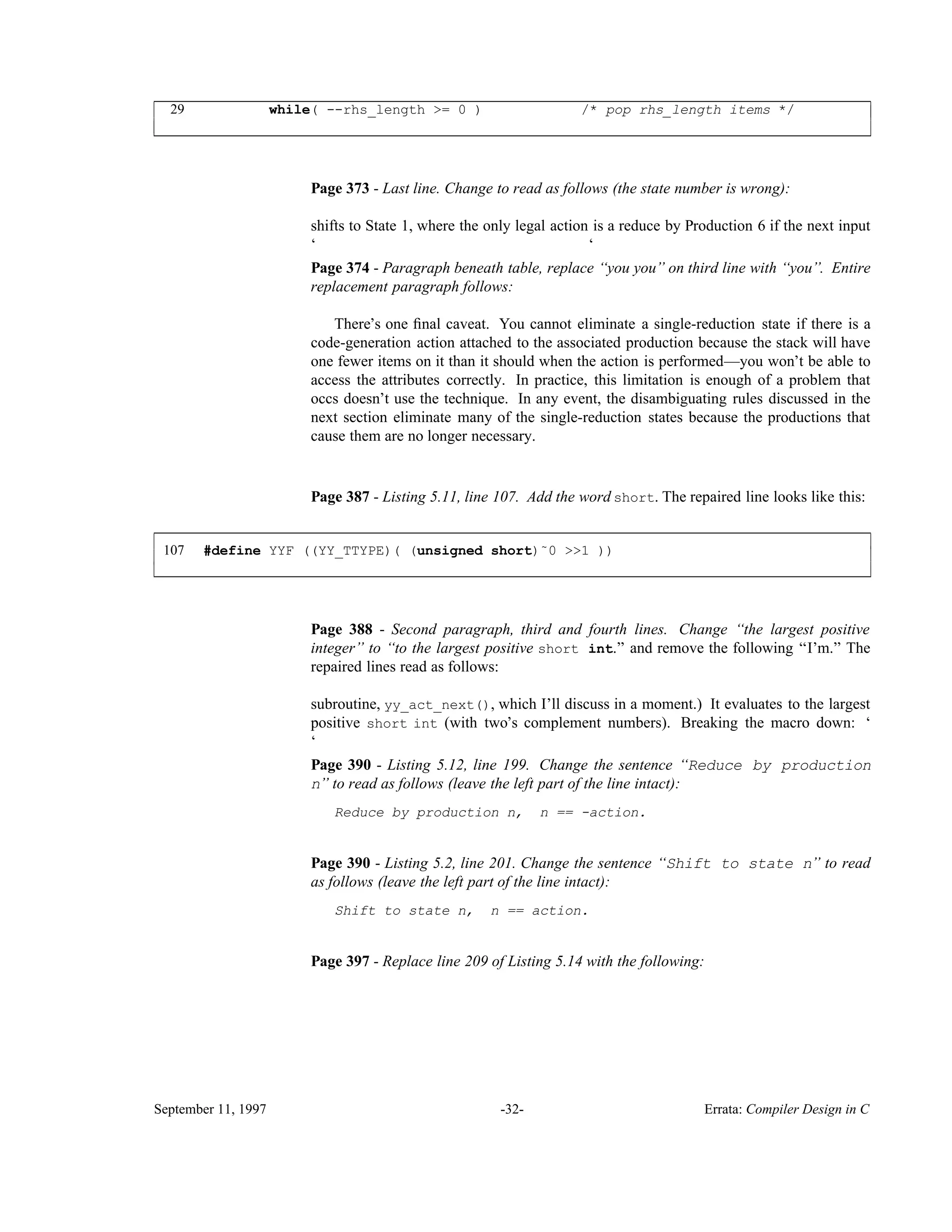 29 while( --rhs_length >= 0 ) /* pop rhs_length items */ ____________________________________________________________________________________________ ____________________________________________________________________________________________ Page 373 - Last line. Change to read as follows (the state number is wrong): shifts to State 1, where the only legal action is a reduce by Production 6 if the next input ‘ ‘ Page 374 - Paragraph beneath table, replace ‘‘you you’’ on third line with ‘‘you’’. Entire replacement paragraph follows: There’s one ﬁnal caveat. You cannot eliminate a single-reduction state if there is a code-generation action attached to the associated production because the stack will have one fewer items on it than it should when the action is performed—you won’t be able to access the attributes correctly. In practice, this limitation is enough of a problem that occs doesn’t use the technique. In any event, the disambiguating rules discussed in the next section eliminate many of the single-reduction states because the productions that cause them are no longer necessary. Page 387 - Listing 5.11, line 107. Add the word short. The repaired line looks like this: 107 #define YYF ((YY_TTYPE)( (unsigned short)˜0 >>1 )) ____________________________________________________________________________________________ ____________________________________________________________________________________________ Page 388 - Second paragraph, third and fourth lines. Change ‘‘the largest positive integer’’ to ‘‘to the largest positive short int.’’ and remove the following ‘‘I’m.’’ The repaired lines read as follows: subroutine, yy_act_next(), which I’ll discuss in a moment.) It evaluates to the largest positive short int (with two’s complement numbers). Breaking the macro down: ‘ ‘ Page 390 - Listing 5.12, line 199. Change the sentence ‘‘Reduce by production n’’ to read as follows (leave the left part of the line intact): Reduce by production n, n == -action. Page 390 - Listing 5.2, line 201. Change the sentence ‘‘Shift to state n’’ to read as follows (leave the left part of the line intact): Shift to state n, n == action. Page 397 - Replace line 209 of Listing 5.14 with the following: September 11, 1997 -32- Errata: Compiler Design in C 